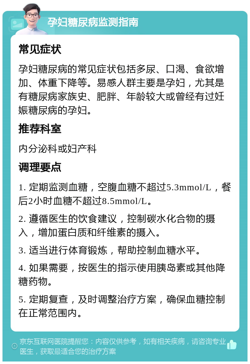 孕妇糖尿病监测指南 常见症状 孕妇糖尿病的常见症状包括多尿、口渴、食欲增加、体重下降等。易感人群主要是孕妇，尤其是有糖尿病家族史、肥胖、年龄较大或曾经有过妊娠糖尿病的孕妇。 推荐科室 内分泌科或妇产科 调理要点 1. 定期监测血糖，空腹血糖不超过5.3mmol/L，餐后2小时血糖不超过8.5mmol/L。 2. 遵循医生的饮食建议，控制碳水化合物的摄入，增加蛋白质和纤维素的摄入。 3. 适当进行体育锻炼，帮助控制血糖水平。 4. 如果需要，按医生的指示使用胰岛素或其他降糖药物。 5. 定期复查，及时调整治疗方案，确保血糖控制在正常范围内。