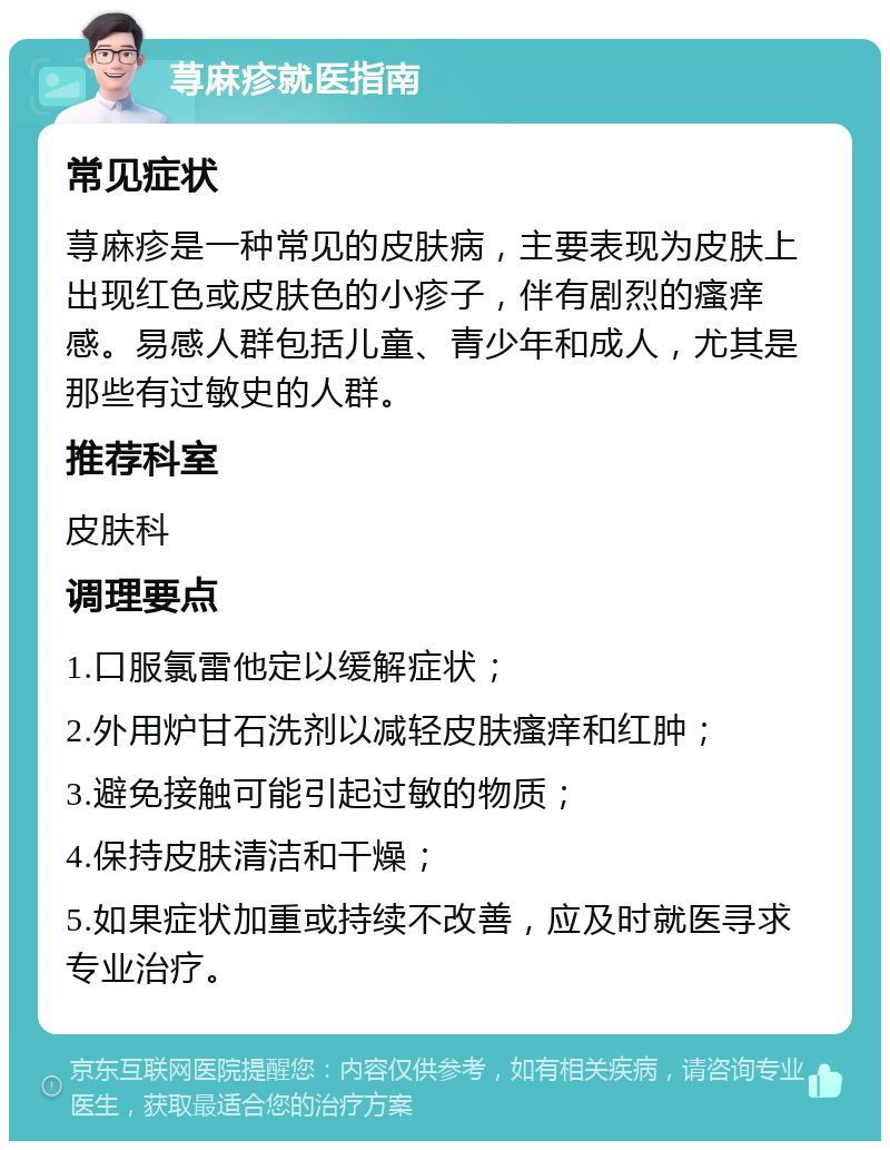 荨麻疹就医指南 常见症状 荨麻疹是一种常见的皮肤病，主要表现为皮肤上出现红色或皮肤色的小疹子，伴有剧烈的瘙痒感。易感人群包括儿童、青少年和成人，尤其是那些有过敏史的人群。 推荐科室 皮肤科 调理要点 1.口服氯雷他定以缓解症状； 2.外用炉甘石洗剂以减轻皮肤瘙痒和红肿； 3.避免接触可能引起过敏的物质； 4.保持皮肤清洁和干燥； 5.如果症状加重或持续不改善，应及时就医寻求专业治疗。