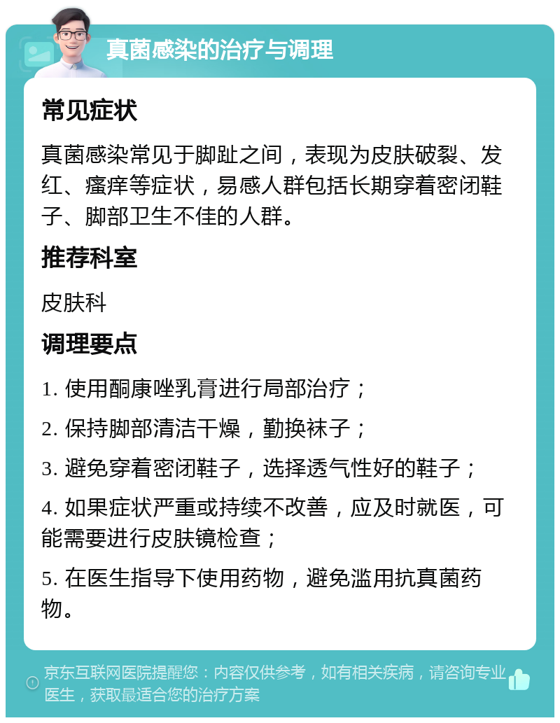 真菌感染的治疗与调理 常见症状 真菌感染常见于脚趾之间，表现为皮肤破裂、发红、瘙痒等症状，易感人群包括长期穿着密闭鞋子、脚部卫生不佳的人群。 推荐科室 皮肤科 调理要点 1. 使用酮康唑乳膏进行局部治疗； 2. 保持脚部清洁干燥，勤换袜子； 3. 避免穿着密闭鞋子，选择透气性好的鞋子； 4. 如果症状严重或持续不改善，应及时就医，可能需要进行皮肤镜检查； 5. 在医生指导下使用药物，避免滥用抗真菌药物。