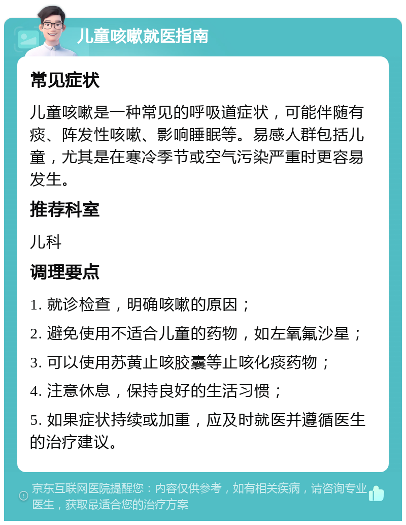 儿童咳嗽就医指南 常见症状 儿童咳嗽是一种常见的呼吸道症状，可能伴随有痰、阵发性咳嗽、影响睡眠等。易感人群包括儿童，尤其是在寒冷季节或空气污染严重时更容易发生。 推荐科室 儿科 调理要点 1. 就诊检查，明确咳嗽的原因； 2. 避免使用不适合儿童的药物，如左氧氟沙星； 3. 可以使用苏黄止咳胶囊等止咳化痰药物； 4. 注意休息，保持良好的生活习惯； 5. 如果症状持续或加重，应及时就医并遵循医生的治疗建议。