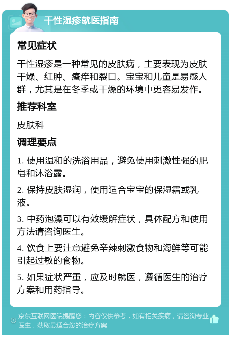 干性湿疹就医指南 常见症状 干性湿疹是一种常见的皮肤病，主要表现为皮肤干燥、红肿、瘙痒和裂口。宝宝和儿童是易感人群，尤其是在冬季或干燥的环境中更容易发作。 推荐科室 皮肤科 调理要点 1. 使用温和的洗浴用品，避免使用刺激性强的肥皂和沐浴露。 2. 保持皮肤湿润，使用适合宝宝的保湿霜或乳液。 3. 中药泡澡可以有效缓解症状，具体配方和使用方法请咨询医生。 4. 饮食上要注意避免辛辣刺激食物和海鲜等可能引起过敏的食物。 5. 如果症状严重，应及时就医，遵循医生的治疗方案和用药指导。