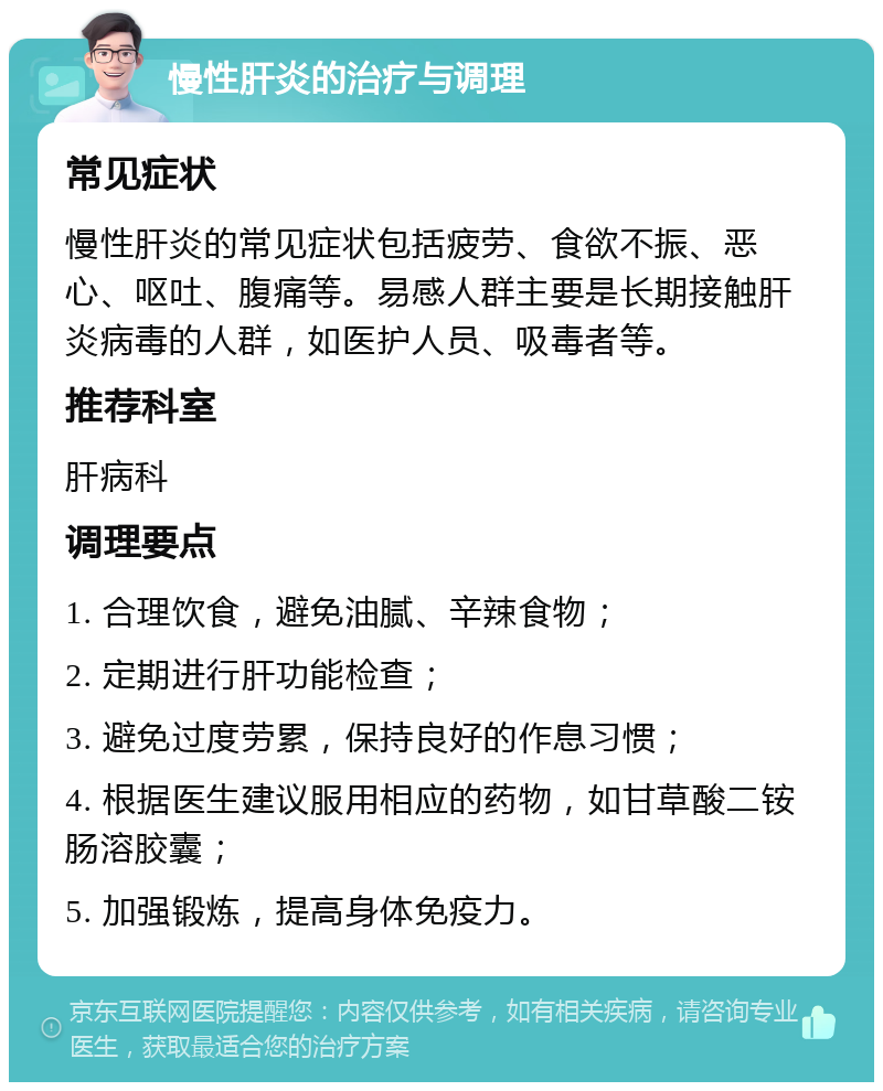 慢性肝炎的治疗与调理 常见症状 慢性肝炎的常见症状包括疲劳、食欲不振、恶心、呕吐、腹痛等。易感人群主要是长期接触肝炎病毒的人群，如医护人员、吸毒者等。 推荐科室 肝病科 调理要点 1. 合理饮食，避免油腻、辛辣食物； 2. 定期进行肝功能检查； 3. 避免过度劳累，保持良好的作息习惯； 4. 根据医生建议服用相应的药物，如甘草酸二铵肠溶胶囊； 5. 加强锻炼，提高身体免疫力。