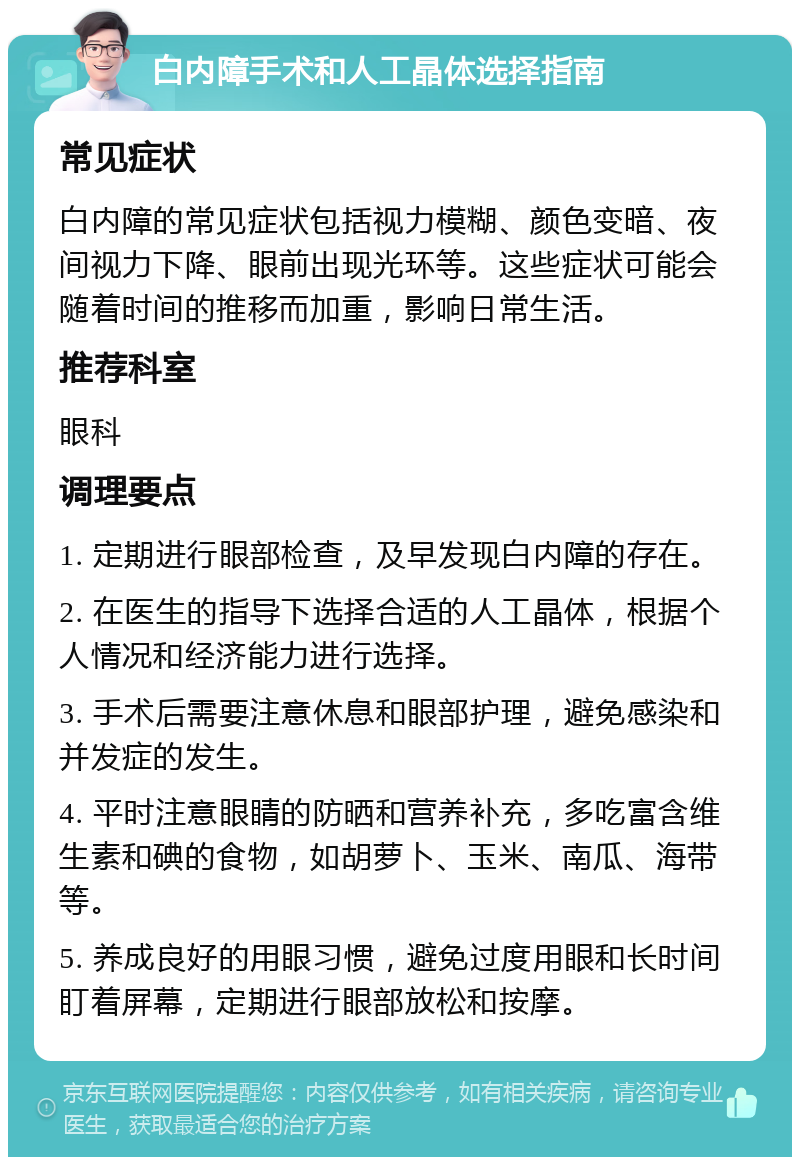 白内障手术和人工晶体选择指南 常见症状 白内障的常见症状包括视力模糊、颜色变暗、夜间视力下降、眼前出现光环等。这些症状可能会随着时间的推移而加重，影响日常生活。 推荐科室 眼科 调理要点 1. 定期进行眼部检查，及早发现白内障的存在。 2. 在医生的指导下选择合适的人工晶体，根据个人情况和经济能力进行选择。 3. 手术后需要注意休息和眼部护理，避免感染和并发症的发生。 4. 平时注意眼睛的防晒和营养补充，多吃富含维生素和碘的食物，如胡萝卜、玉米、南瓜、海带等。 5. 养成良好的用眼习惯，避免过度用眼和长时间盯着屏幕，定期进行眼部放松和按摩。