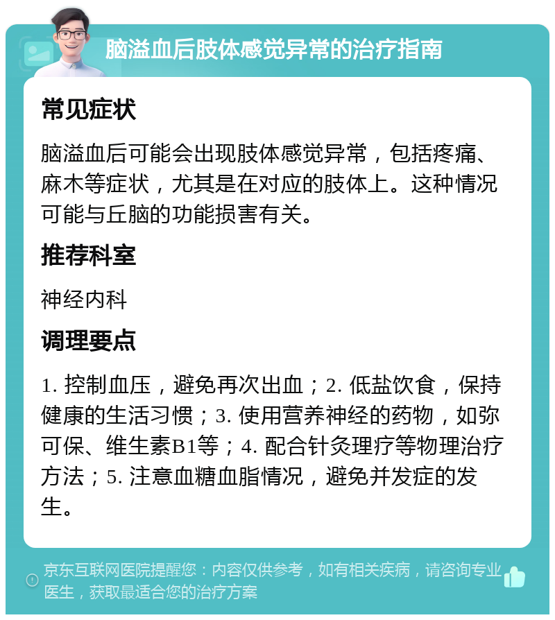 脑溢血后肢体感觉异常的治疗指南 常见症状 脑溢血后可能会出现肢体感觉异常，包括疼痛、麻木等症状，尤其是在对应的肢体上。这种情况可能与丘脑的功能损害有关。 推荐科室 神经内科 调理要点 1. 控制血压，避免再次出血；2. 低盐饮食，保持健康的生活习惯；3. 使用营养神经的药物，如弥可保、维生素B1等；4. 配合针灸理疗等物理治疗方法；5. 注意血糖血脂情况，避免并发症的发生。