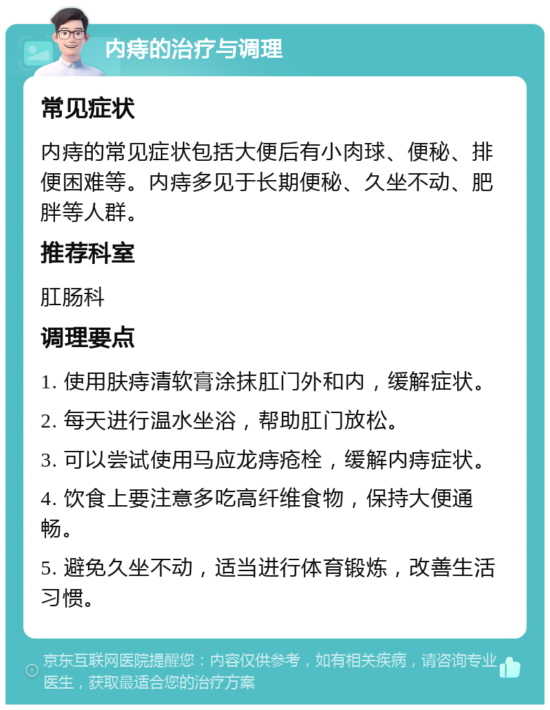 内痔的治疗与调理 常见症状 内痔的常见症状包括大便后有小肉球、便秘、排便困难等。内痔多见于长期便秘、久坐不动、肥胖等人群。 推荐科室 肛肠科 调理要点 1. 使用肤痔清软膏涂抹肛门外和内，缓解症状。 2. 每天进行温水坐浴，帮助肛门放松。 3. 可以尝试使用马应龙痔疮栓，缓解内痔症状。 4. 饮食上要注意多吃高纤维食物，保持大便通畅。 5. 避免久坐不动，适当进行体育锻炼，改善生活习惯。