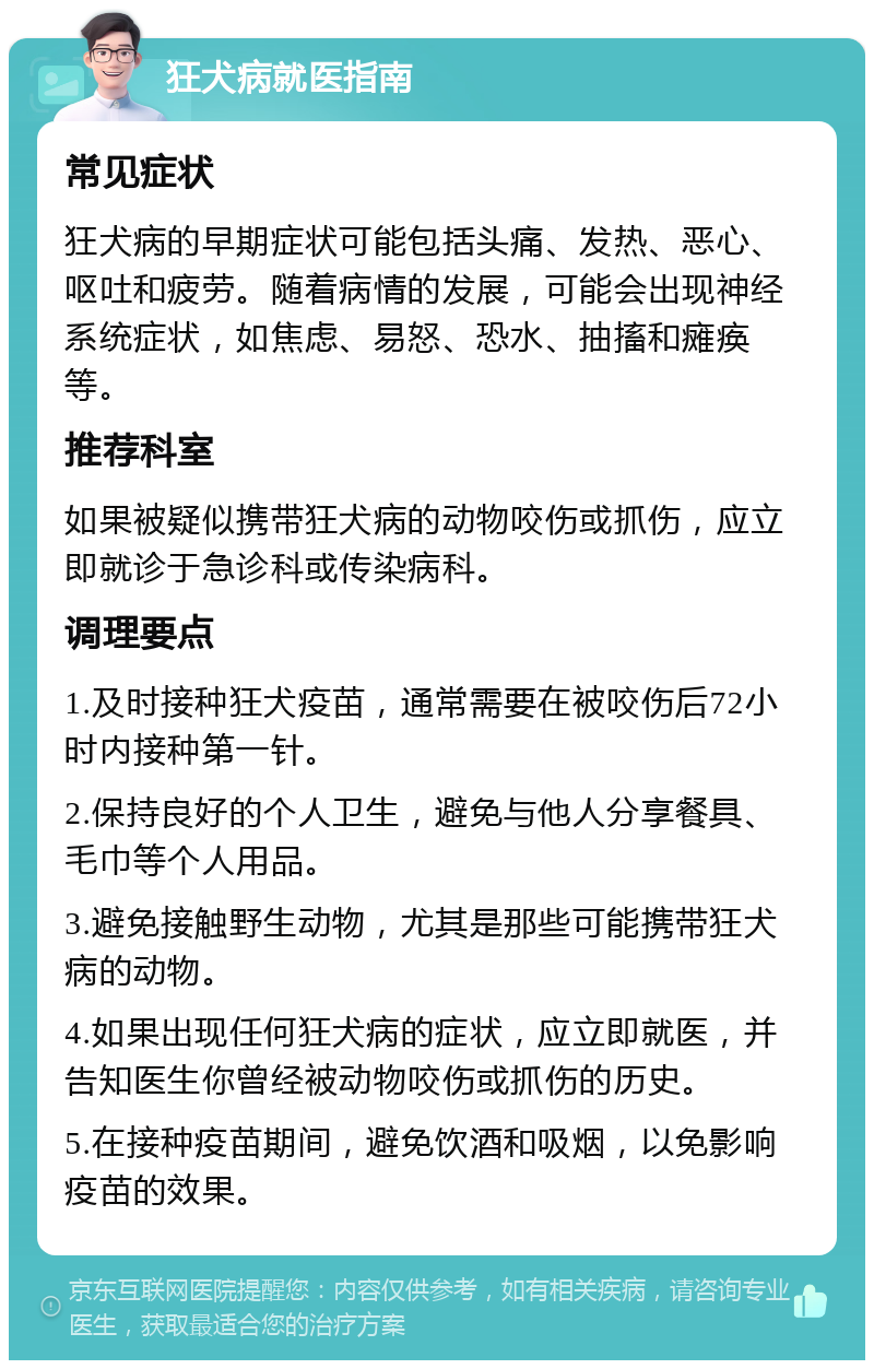 狂犬病就医指南 常见症状 狂犬病的早期症状可能包括头痛、发热、恶心、呕吐和疲劳。随着病情的发展，可能会出现神经系统症状，如焦虑、易怒、恐水、抽搐和瘫痪等。 推荐科室 如果被疑似携带狂犬病的动物咬伤或抓伤，应立即就诊于急诊科或传染病科。 调理要点 1.及时接种狂犬疫苗，通常需要在被咬伤后72小时内接种第一针。 2.保持良好的个人卫生，避免与他人分享餐具、毛巾等个人用品。 3.避免接触野生动物，尤其是那些可能携带狂犬病的动物。 4.如果出现任何狂犬病的症状，应立即就医，并告知医生你曾经被动物咬伤或抓伤的历史。 5.在接种疫苗期间，避免饮酒和吸烟，以免影响疫苗的效果。