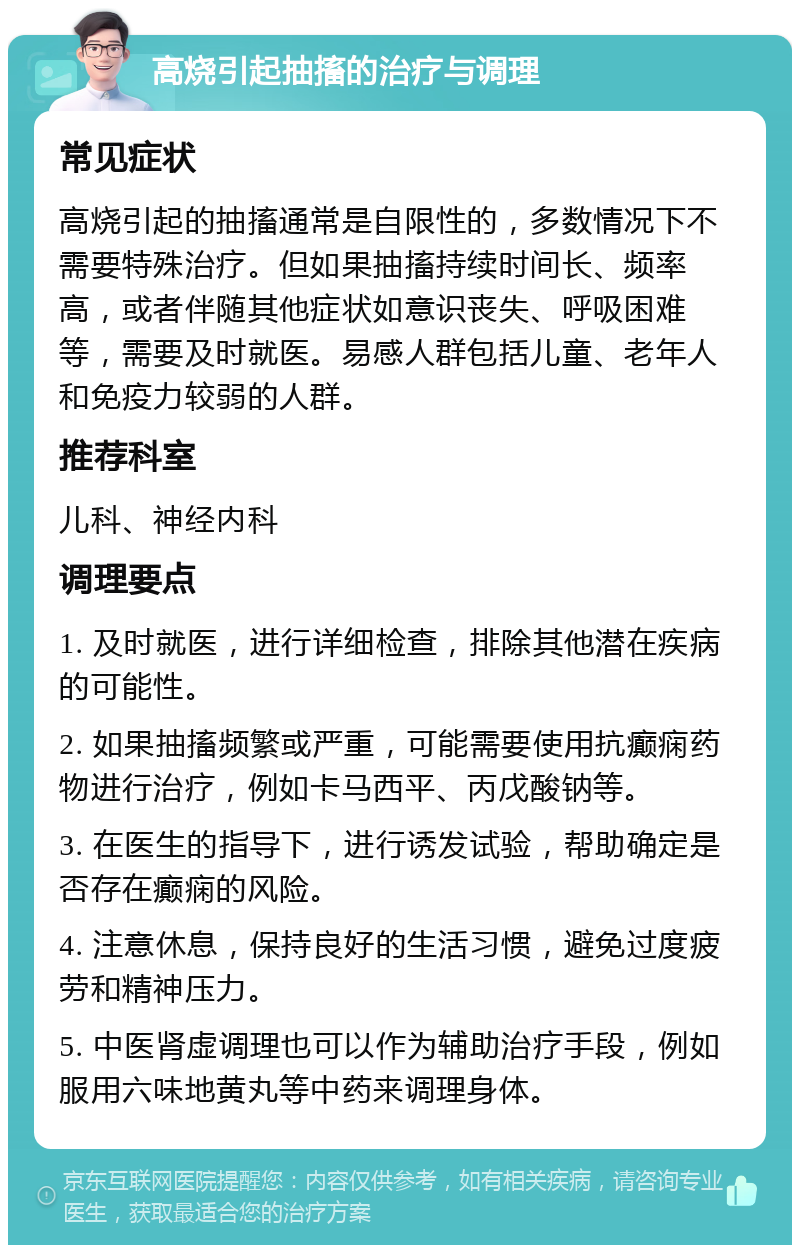 高烧引起抽搐的治疗与调理 常见症状 高烧引起的抽搐通常是自限性的，多数情况下不需要特殊治疗。但如果抽搐持续时间长、频率高，或者伴随其他症状如意识丧失、呼吸困难等，需要及时就医。易感人群包括儿童、老年人和免疫力较弱的人群。 推荐科室 儿科、神经内科 调理要点 1. 及时就医，进行详细检查，排除其他潜在疾病的可能性。 2. 如果抽搐频繁或严重，可能需要使用抗癫痫药物进行治疗，例如卡马西平、丙戊酸钠等。 3. 在医生的指导下，进行诱发试验，帮助确定是否存在癫痫的风险。 4. 注意休息，保持良好的生活习惯，避免过度疲劳和精神压力。 5. 中医肾虚调理也可以作为辅助治疗手段，例如服用六味地黄丸等中药来调理身体。