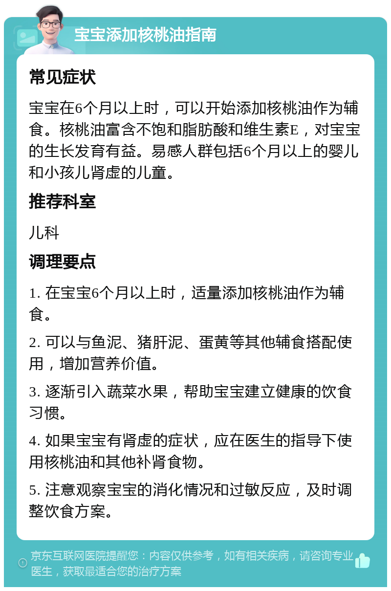 宝宝添加核桃油指南 常见症状 宝宝在6个月以上时，可以开始添加核桃油作为辅食。核桃油富含不饱和脂肪酸和维生素E，对宝宝的生长发育有益。易感人群包括6个月以上的婴儿和小孩儿肾虚的儿童。 推荐科室 儿科 调理要点 1. 在宝宝6个月以上时，适量添加核桃油作为辅食。 2. 可以与鱼泥、猪肝泥、蛋黄等其他辅食搭配使用，增加营养价值。 3. 逐渐引入蔬菜水果，帮助宝宝建立健康的饮食习惯。 4. 如果宝宝有肾虚的症状，应在医生的指导下使用核桃油和其他补肾食物。 5. 注意观察宝宝的消化情况和过敏反应，及时调整饮食方案。