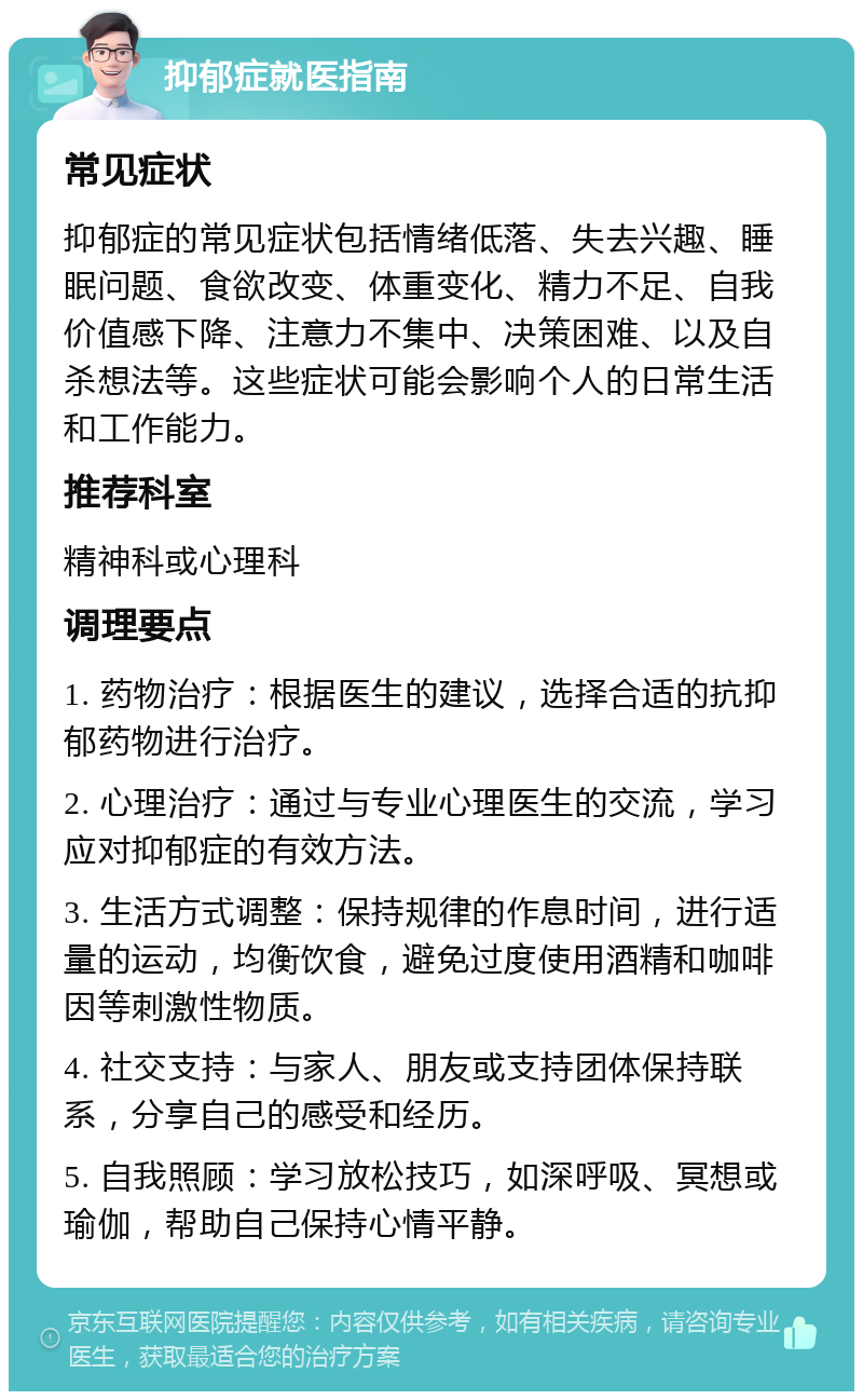 抑郁症就医指南 常见症状 抑郁症的常见症状包括情绪低落、失去兴趣、睡眠问题、食欲改变、体重变化、精力不足、自我价值感下降、注意力不集中、决策困难、以及自杀想法等。这些症状可能会影响个人的日常生活和工作能力。 推荐科室 精神科或心理科 调理要点 1. 药物治疗：根据医生的建议，选择合适的抗抑郁药物进行治疗。 2. 心理治疗：通过与专业心理医生的交流，学习应对抑郁症的有效方法。 3. 生活方式调整：保持规律的作息时间，进行适量的运动，均衡饮食，避免过度使用酒精和咖啡因等刺激性物质。 4. 社交支持：与家人、朋友或支持团体保持联系，分享自己的感受和经历。 5. 自我照顾：学习放松技巧，如深呼吸、冥想或瑜伽，帮助自己保持心情平静。