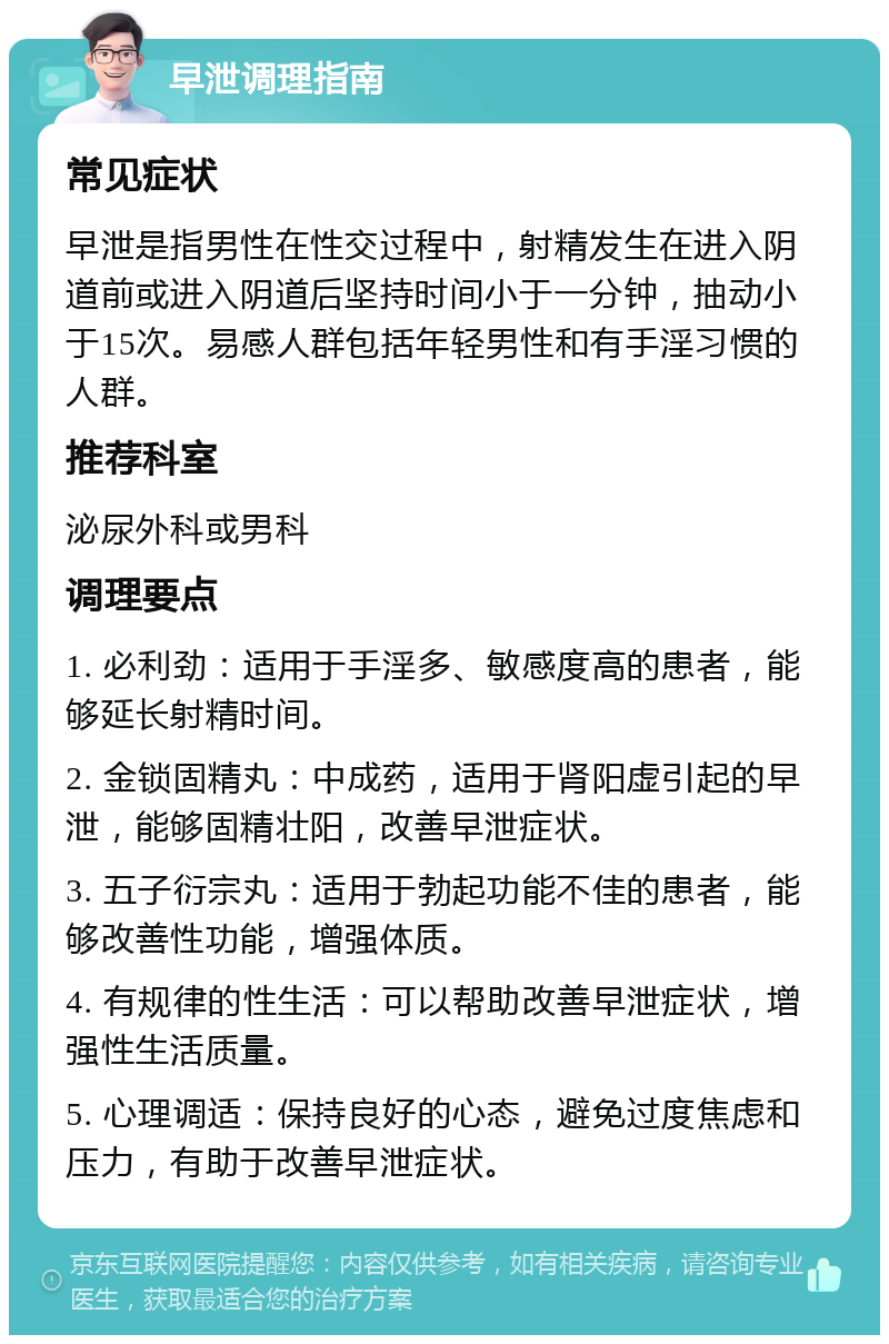 早泄调理指南 常见症状 早泄是指男性在性交过程中，射精发生在进入阴道前或进入阴道后坚持时间小于一分钟，抽动小于15次。易感人群包括年轻男性和有手淫习惯的人群。 推荐科室 泌尿外科或男科 调理要点 1. 必利劲：适用于手淫多、敏感度高的患者，能够延长射精时间。 2. 金锁固精丸：中成药，适用于肾阳虚引起的早泄，能够固精壮阳，改善早泄症状。 3. 五子衍宗丸：适用于勃起功能不佳的患者，能够改善性功能，增强体质。 4. 有规律的性生活：可以帮助改善早泄症状，增强性生活质量。 5. 心理调适：保持良好的心态，避免过度焦虑和压力，有助于改善早泄症状。