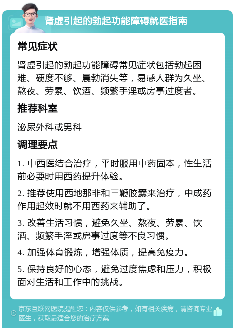 肾虚引起的勃起功能障碍就医指南 常见症状 肾虚引起的勃起功能障碍常见症状包括勃起困难、硬度不够、晨勃消失等，易感人群为久坐、熬夜、劳累、饮酒、频繁手淫或房事过度者。 推荐科室 泌尿外科或男科 调理要点 1. 中西医结合治疗，平时服用中药固本，性生活前必要时用西药提升体验。 2. 推荐使用西地那非和三鞭胶囊来治疗，中成药作用起效时就不用西药来辅助了。 3. 改善生活习惯，避免久坐、熬夜、劳累、饮酒、频繁手淫或房事过度等不良习惯。 4. 加强体育锻炼，增强体质，提高免疫力。 5. 保持良好的心态，避免过度焦虑和压力，积极面对生活和工作中的挑战。