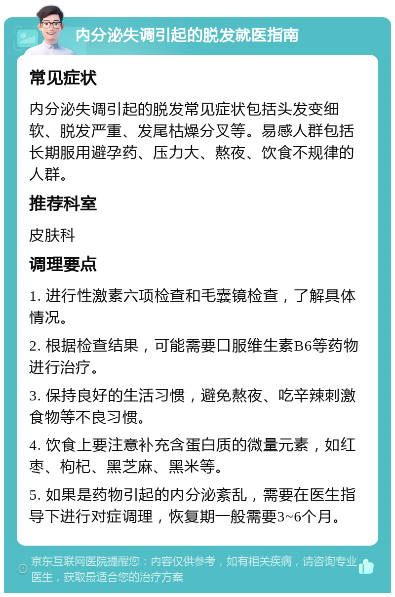 内分泌失调引起的脱发就医指南 常见症状 内分泌失调引起的脱发常见症状包括头发变细软、脱发严重、发尾枯燥分叉等。易感人群包括长期服用避孕药、压力大、熬夜、饮食不规律的人群。 推荐科室 皮肤科 调理要点 1. 进行性激素六项检查和毛囊镜检查，了解具体情况。 2. 根据检查结果，可能需要口服维生素B6等药物进行治疗。 3. 保持良好的生活习惯，避免熬夜、吃辛辣刺激食物等不良习惯。 4. 饮食上要注意补充含蛋白质的微量元素，如红枣、枸杞、黑芝麻、黑米等。 5. 如果是药物引起的内分泌紊乱，需要在医生指导下进行对症调理，恢复期一般需要3~6个月。