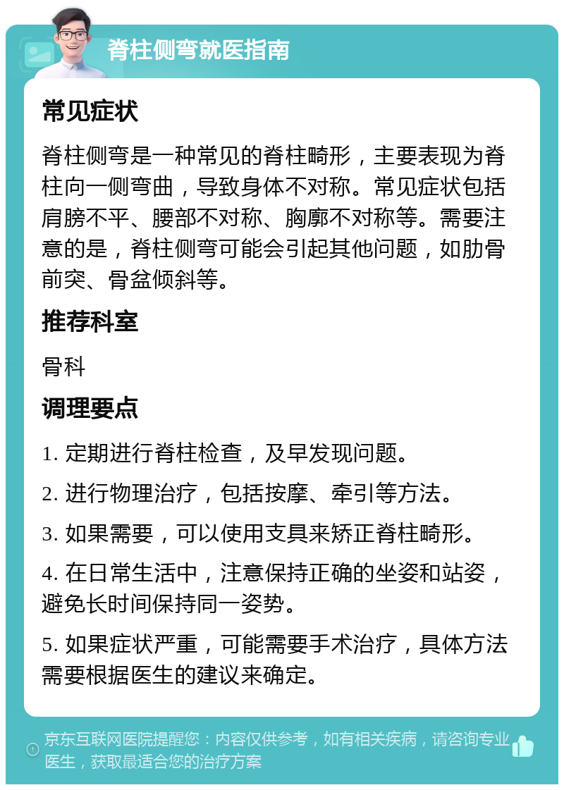 脊柱侧弯就医指南 常见症状 脊柱侧弯是一种常见的脊柱畸形，主要表现为脊柱向一侧弯曲，导致身体不对称。常见症状包括肩膀不平、腰部不对称、胸廓不对称等。需要注意的是，脊柱侧弯可能会引起其他问题，如肋骨前突、骨盆倾斜等。 推荐科室 骨科 调理要点 1. 定期进行脊柱检查，及早发现问题。 2. 进行物理治疗，包括按摩、牵引等方法。 3. 如果需要，可以使用支具来矫正脊柱畸形。 4. 在日常生活中，注意保持正确的坐姿和站姿，避免长时间保持同一姿势。 5. 如果症状严重，可能需要手术治疗，具体方法需要根据医生的建议来确定。