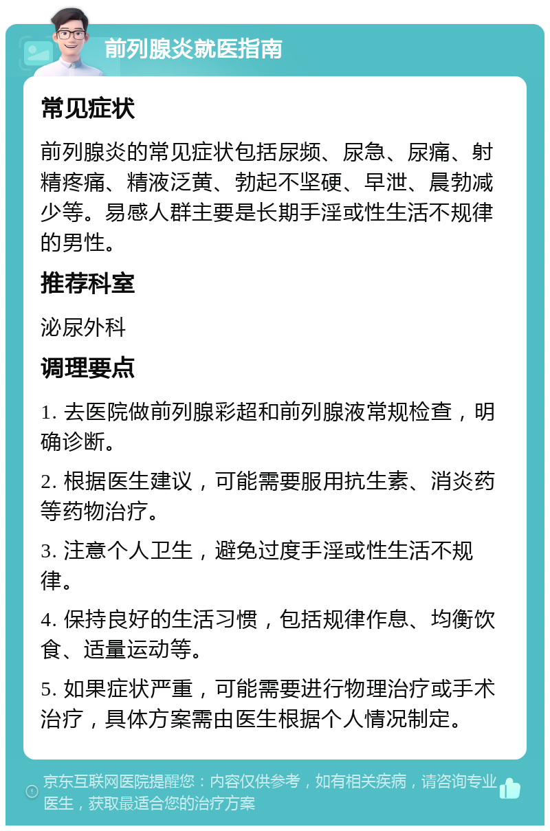 前列腺炎就医指南 常见症状 前列腺炎的常见症状包括尿频、尿急、尿痛、射精疼痛、精液泛黄、勃起不坚硬、早泄、晨勃减少等。易感人群主要是长期手淫或性生活不规律的男性。 推荐科室 泌尿外科 调理要点 1. 去医院做前列腺彩超和前列腺液常规检查，明确诊断。 2. 根据医生建议，可能需要服用抗生素、消炎药等药物治疗。 3. 注意个人卫生，避免过度手淫或性生活不规律。 4. 保持良好的生活习惯，包括规律作息、均衡饮食、适量运动等。 5. 如果症状严重，可能需要进行物理治疗或手术治疗，具体方案需由医生根据个人情况制定。