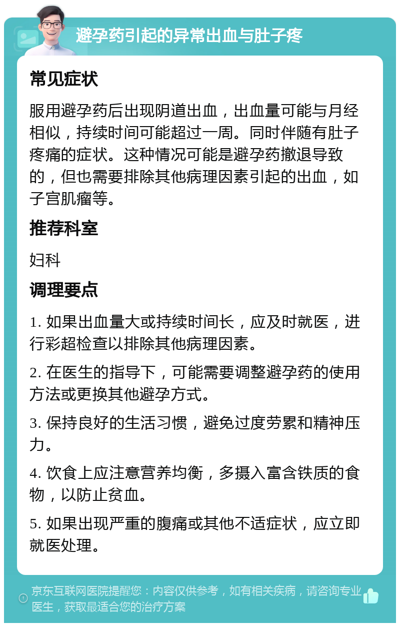 避孕药引起的异常出血与肚子疼 常见症状 服用避孕药后出现阴道出血，出血量可能与月经相似，持续时间可能超过一周。同时伴随有肚子疼痛的症状。这种情况可能是避孕药撤退导致的，但也需要排除其他病理因素引起的出血，如子宫肌瘤等。 推荐科室 妇科 调理要点 1. 如果出血量大或持续时间长，应及时就医，进行彩超检查以排除其他病理因素。 2. 在医生的指导下，可能需要调整避孕药的使用方法或更换其他避孕方式。 3. 保持良好的生活习惯，避免过度劳累和精神压力。 4. 饮食上应注意营养均衡，多摄入富含铁质的食物，以防止贫血。 5. 如果出现严重的腹痛或其他不适症状，应立即就医处理。