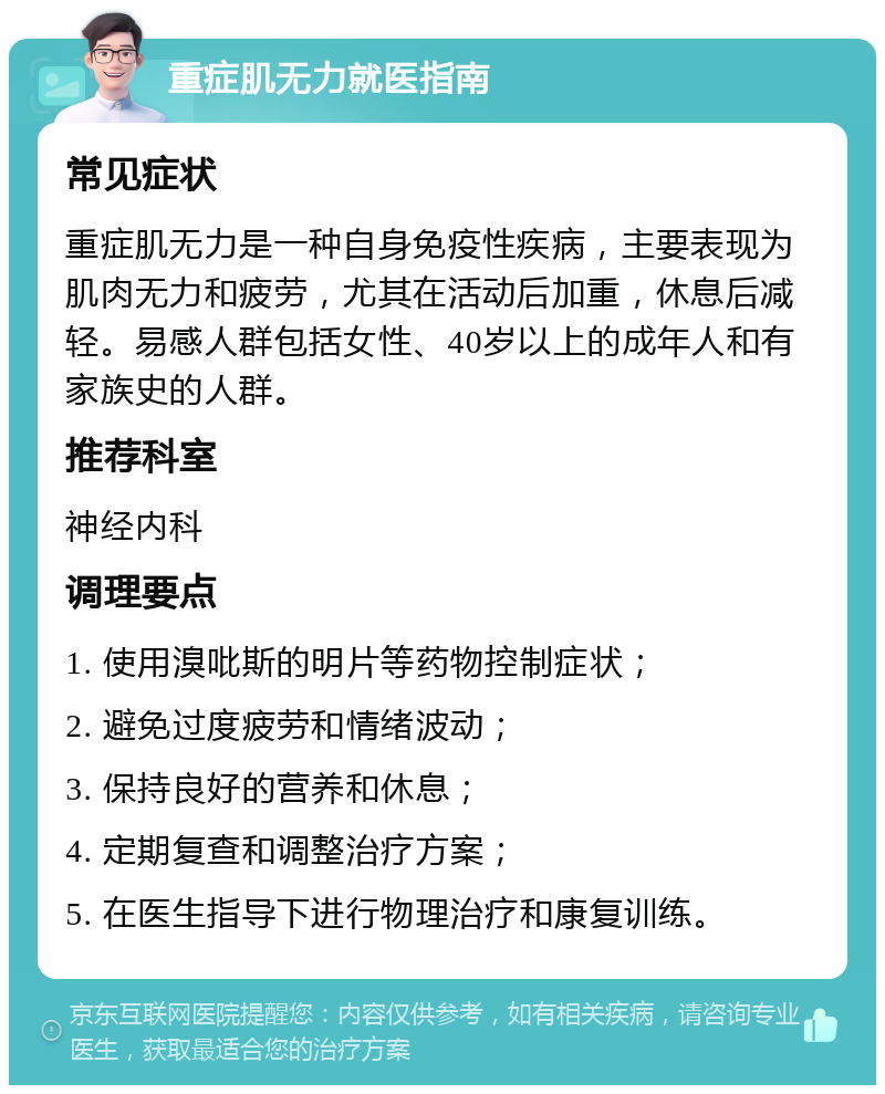 重症肌无力就医指南 常见症状 重症肌无力是一种自身免疫性疾病，主要表现为肌肉无力和疲劳，尤其在活动后加重，休息后减轻。易感人群包括女性、40岁以上的成年人和有家族史的人群。 推荐科室 神经内科 调理要点 1. 使用溴吡斯的明片等药物控制症状； 2. 避免过度疲劳和情绪波动； 3. 保持良好的营养和休息； 4. 定期复查和调整治疗方案； 5. 在医生指导下进行物理治疗和康复训练。