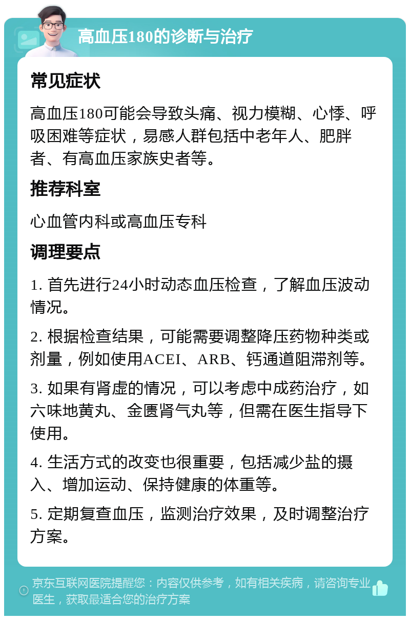 高血压180的诊断与治疗 常见症状 高血压180可能会导致头痛、视力模糊、心悸、呼吸困难等症状，易感人群包括中老年人、肥胖者、有高血压家族史者等。 推荐科室 心血管内科或高血压专科 调理要点 1. 首先进行24小时动态血压检查，了解血压波动情况。 2. 根据检查结果，可能需要调整降压药物种类或剂量，例如使用ACEI、ARB、钙通道阻滞剂等。 3. 如果有肾虚的情况，可以考虑中成药治疗，如六味地黄丸、金匮肾气丸等，但需在医生指导下使用。 4. 生活方式的改变也很重要，包括减少盐的摄入、增加运动、保持健康的体重等。 5. 定期复查血压，监测治疗效果，及时调整治疗方案。