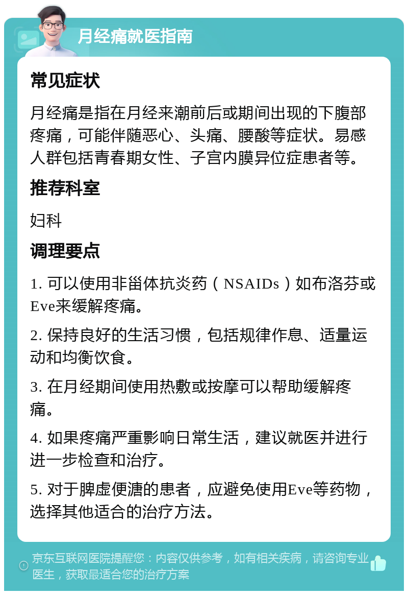 月经痛就医指南 常见症状 月经痛是指在月经来潮前后或期间出现的下腹部疼痛，可能伴随恶心、头痛、腰酸等症状。易感人群包括青春期女性、子宫内膜异位症患者等。 推荐科室 妇科 调理要点 1. 可以使用非甾体抗炎药（NSAIDs）如布洛芬或Eve来缓解疼痛。 2. 保持良好的生活习惯，包括规律作息、适量运动和均衡饮食。 3. 在月经期间使用热敷或按摩可以帮助缓解疼痛。 4. 如果疼痛严重影响日常生活，建议就医并进行进一步检查和治疗。 5. 对于脾虚便溏的患者，应避免使用Eve等药物，选择其他适合的治疗方法。