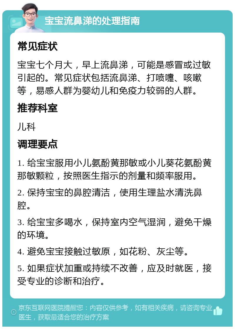 宝宝流鼻涕的处理指南 常见症状 宝宝七个月大，早上流鼻涕，可能是感冒或过敏引起的。常见症状包括流鼻涕、打喷嚏、咳嗽等，易感人群为婴幼儿和免疫力较弱的人群。 推荐科室 儿科 调理要点 1. 给宝宝服用小儿氨酚黄那敏或小儿葵花氨酚黄那敏颗粒，按照医生指示的剂量和频率服用。 2. 保持宝宝的鼻腔清洁，使用生理盐水清洗鼻腔。 3. 给宝宝多喝水，保持室内空气湿润，避免干燥的环境。 4. 避免宝宝接触过敏原，如花粉、灰尘等。 5. 如果症状加重或持续不改善，应及时就医，接受专业的诊断和治疗。