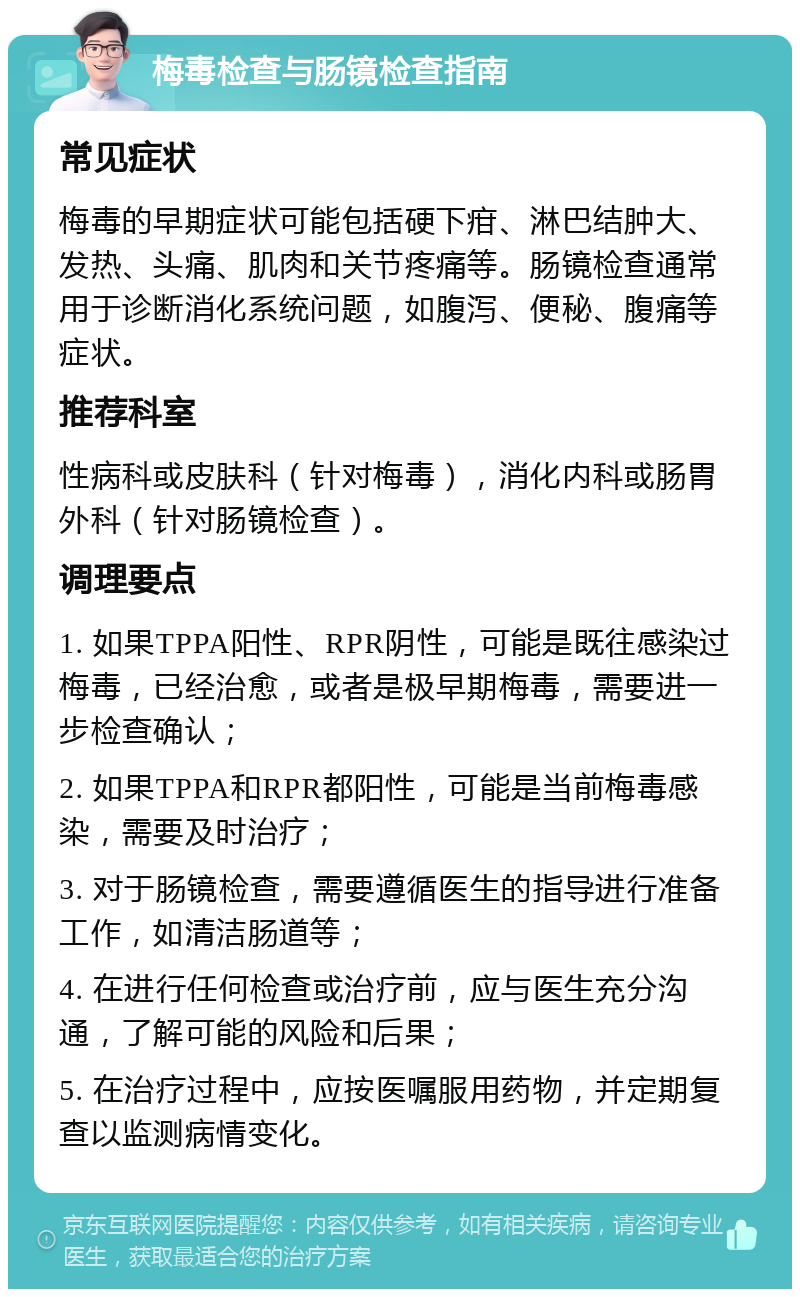 梅毒检查与肠镜检查指南 常见症状 梅毒的早期症状可能包括硬下疳、淋巴结肿大、发热、头痛、肌肉和关节疼痛等。肠镜检查通常用于诊断消化系统问题，如腹泻、便秘、腹痛等症状。 推荐科室 性病科或皮肤科（针对梅毒），消化内科或肠胃外科（针对肠镜检查）。 调理要点 1. 如果TPPA阳性、RPR阴性，可能是既往感染过梅毒，已经治愈，或者是极早期梅毒，需要进一步检查确认； 2. 如果TPPA和RPR都阳性，可能是当前梅毒感染，需要及时治疗； 3. 对于肠镜检查，需要遵循医生的指导进行准备工作，如清洁肠道等； 4. 在进行任何检查或治疗前，应与医生充分沟通，了解可能的风险和后果； 5. 在治疗过程中，应按医嘱服用药物，并定期复查以监测病情变化。