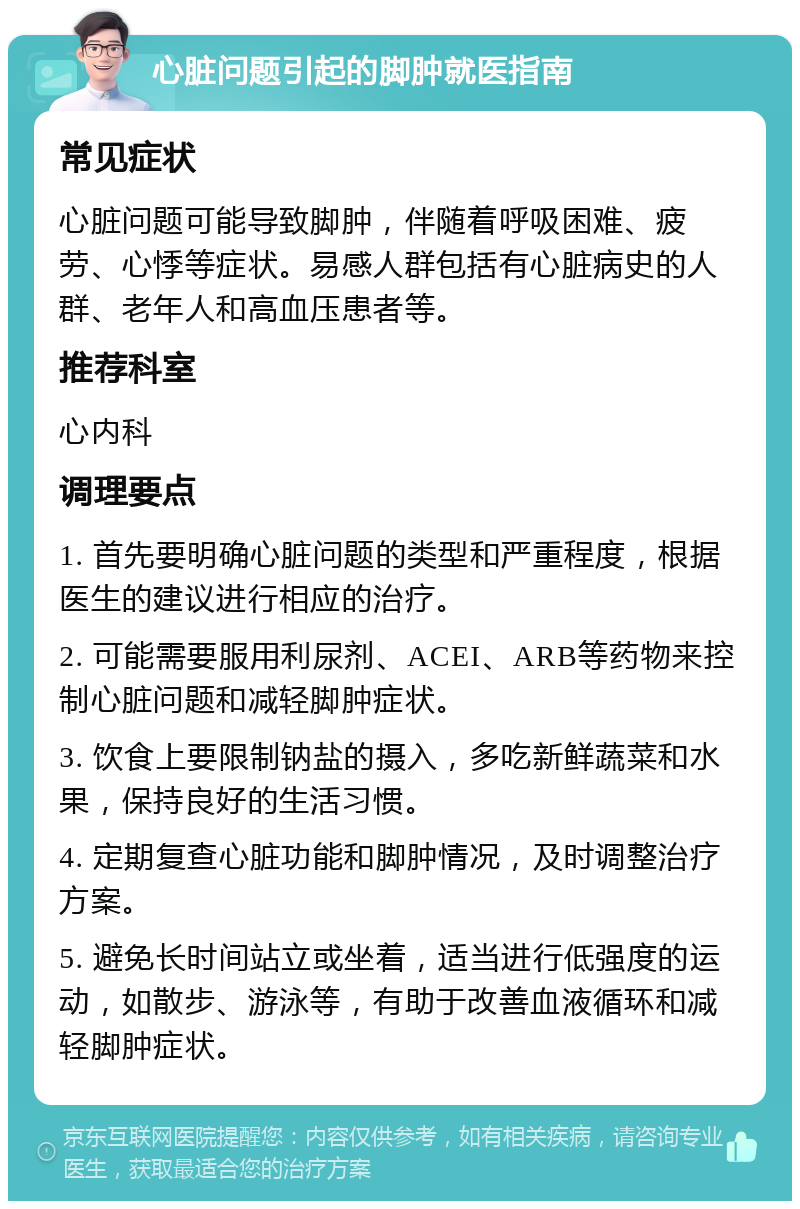 心脏问题引起的脚肿就医指南 常见症状 心脏问题可能导致脚肿，伴随着呼吸困难、疲劳、心悸等症状。易感人群包括有心脏病史的人群、老年人和高血压患者等。 推荐科室 心内科 调理要点 1. 首先要明确心脏问题的类型和严重程度，根据医生的建议进行相应的治疗。 2. 可能需要服用利尿剂、ACEI、ARB等药物来控制心脏问题和减轻脚肿症状。 3. 饮食上要限制钠盐的摄入，多吃新鲜蔬菜和水果，保持良好的生活习惯。 4. 定期复查心脏功能和脚肿情况，及时调整治疗方案。 5. 避免长时间站立或坐着，适当进行低强度的运动，如散步、游泳等，有助于改善血液循环和减轻脚肿症状。