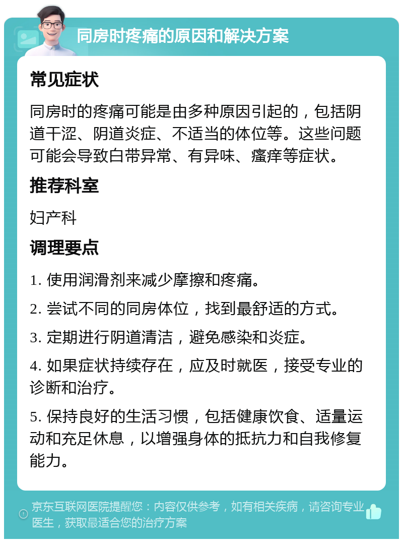 同房时疼痛的原因和解决方案 常见症状 同房时的疼痛可能是由多种原因引起的，包括阴道干涩、阴道炎症、不适当的体位等。这些问题可能会导致白带异常、有异味、瘙痒等症状。 推荐科室 妇产科 调理要点 1. 使用润滑剂来减少摩擦和疼痛。 2. 尝试不同的同房体位，找到最舒适的方式。 3. 定期进行阴道清洁，避免感染和炎症。 4. 如果症状持续存在，应及时就医，接受专业的诊断和治疗。 5. 保持良好的生活习惯，包括健康饮食、适量运动和充足休息，以增强身体的抵抗力和自我修复能力。