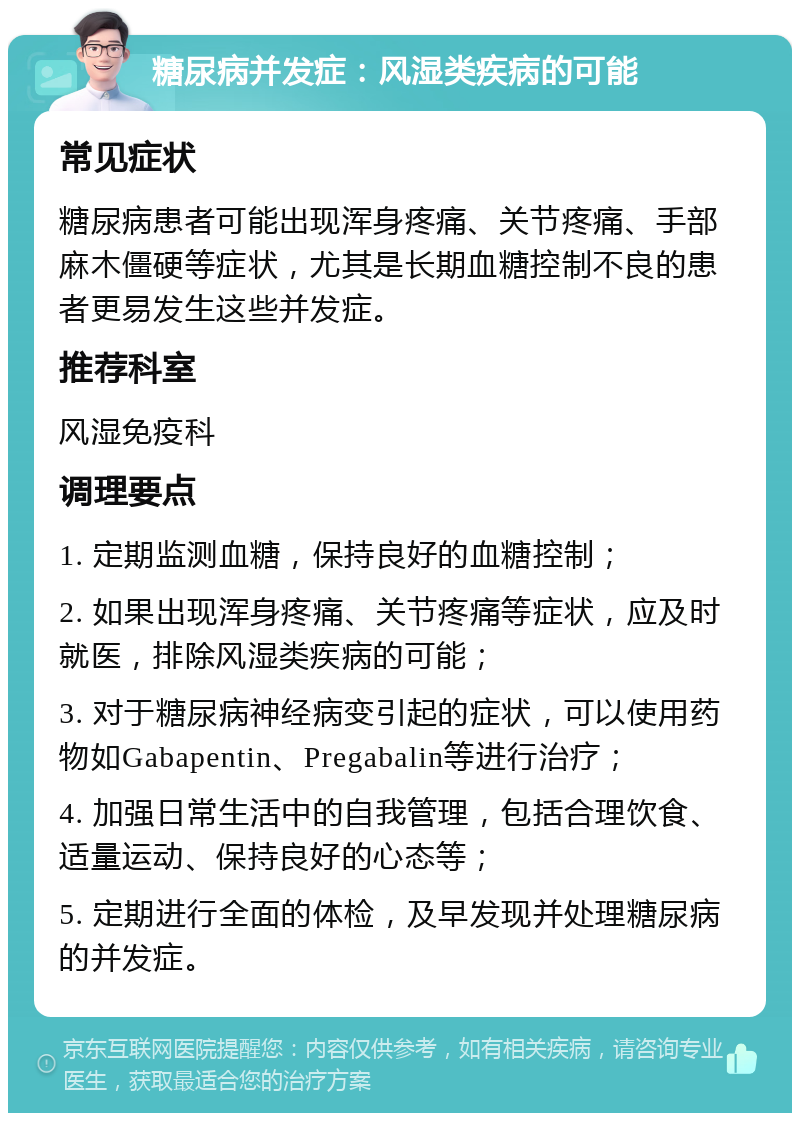 糖尿病并发症：风湿类疾病的可能 常见症状 糖尿病患者可能出现浑身疼痛、关节疼痛、手部麻木僵硬等症状，尤其是长期血糖控制不良的患者更易发生这些并发症。 推荐科室 风湿免疫科 调理要点 1. 定期监测血糖，保持良好的血糖控制； 2. 如果出现浑身疼痛、关节疼痛等症状，应及时就医，排除风湿类疾病的可能； 3. 对于糖尿病神经病变引起的症状，可以使用药物如Gabapentin、Pregabalin等进行治疗； 4. 加强日常生活中的自我管理，包括合理饮食、适量运动、保持良好的心态等； 5. 定期进行全面的体检，及早发现并处理糖尿病的并发症。