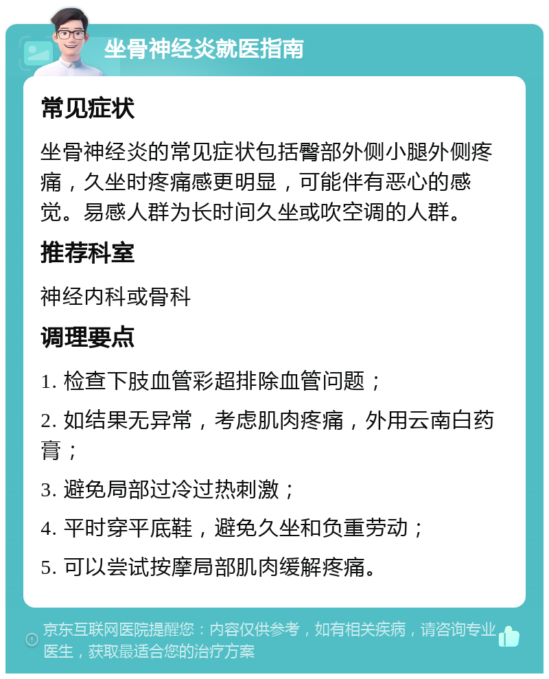 坐骨神经炎就医指南 常见症状 坐骨神经炎的常见症状包括臀部外侧小腿外侧疼痛，久坐时疼痛感更明显，可能伴有恶心的感觉。易感人群为长时间久坐或吹空调的人群。 推荐科室 神经内科或骨科 调理要点 1. 检查下肢血管彩超排除血管问题； 2. 如结果无异常，考虑肌肉疼痛，外用云南白药膏； 3. 避免局部过冷过热刺激； 4. 平时穿平底鞋，避免久坐和负重劳动； 5. 可以尝试按摩局部肌肉缓解疼痛。