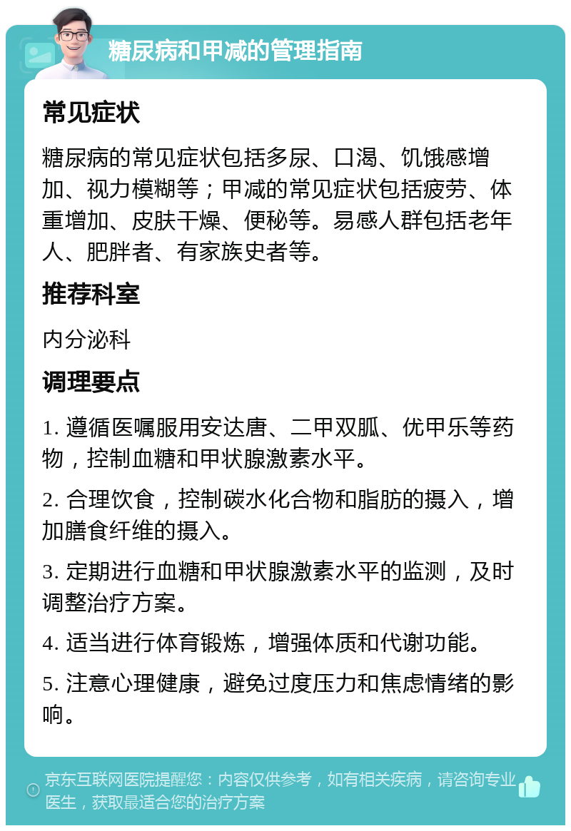 糖尿病和甲减的管理指南 常见症状 糖尿病的常见症状包括多尿、口渴、饥饿感增加、视力模糊等；甲减的常见症状包括疲劳、体重增加、皮肤干燥、便秘等。易感人群包括老年人、肥胖者、有家族史者等。 推荐科室 内分泌科 调理要点 1. 遵循医嘱服用安达唐、二甲双胍、优甲乐等药物，控制血糖和甲状腺激素水平。 2. 合理饮食，控制碳水化合物和脂肪的摄入，增加膳食纤维的摄入。 3. 定期进行血糖和甲状腺激素水平的监测，及时调整治疗方案。 4. 适当进行体育锻炼，增强体质和代谢功能。 5. 注意心理健康，避免过度压力和焦虑情绪的影响。