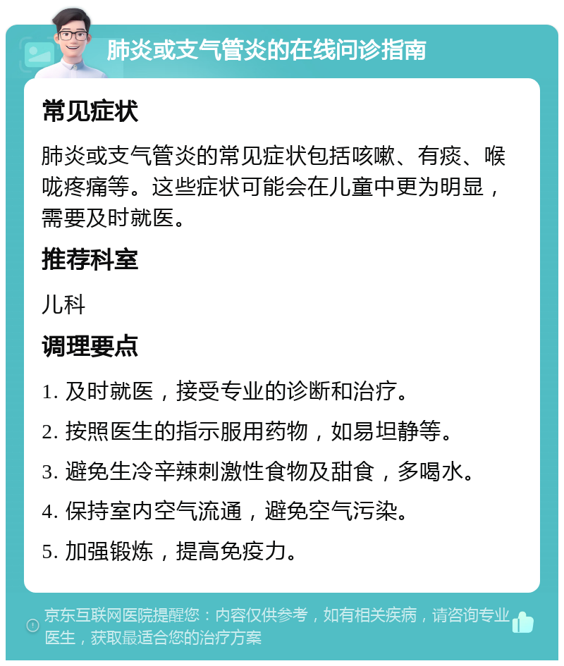 肺炎或支气管炎的在线问诊指南 常见症状 肺炎或支气管炎的常见症状包括咳嗽、有痰、喉咙疼痛等。这些症状可能会在儿童中更为明显，需要及时就医。 推荐科室 儿科 调理要点 1. 及时就医，接受专业的诊断和治疗。 2. 按照医生的指示服用药物，如易坦静等。 3. 避免生冷辛辣刺激性食物及甜食，多喝水。 4. 保持室内空气流通，避免空气污染。 5. 加强锻炼，提高免疫力。