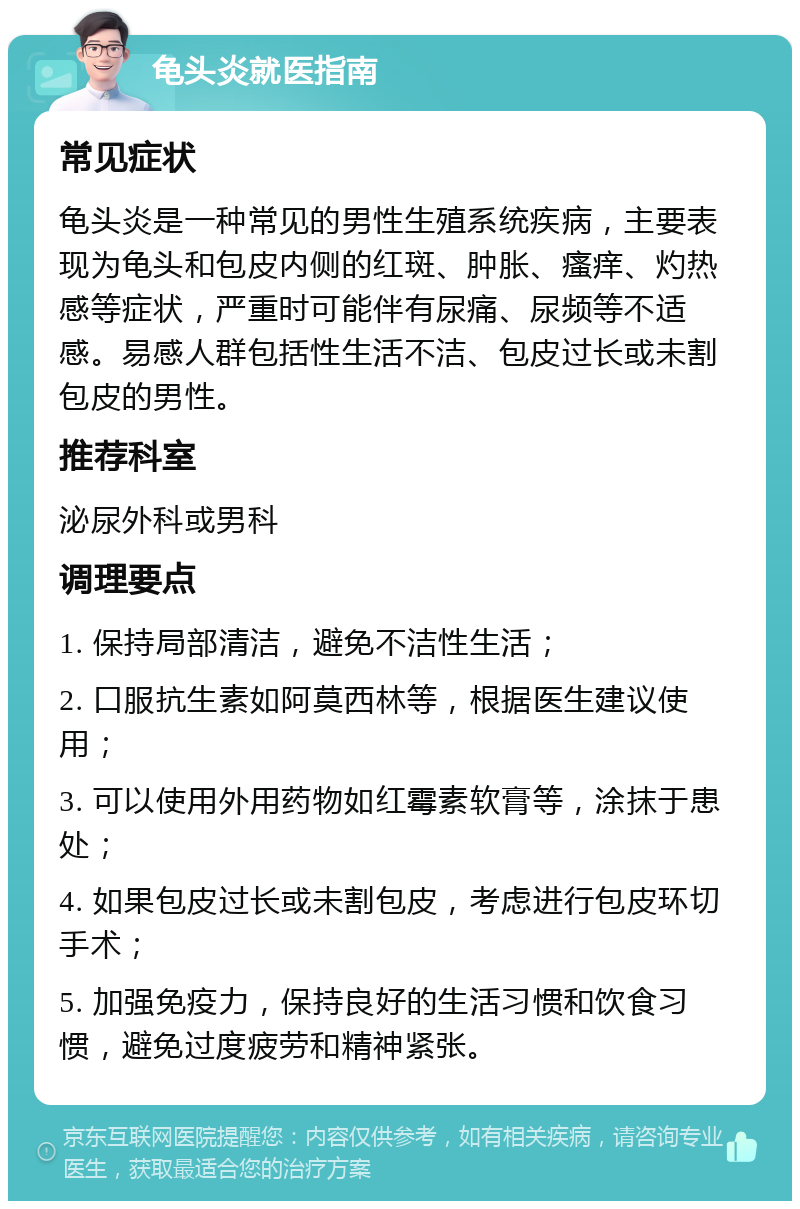 龟头炎就医指南 常见症状 龟头炎是一种常见的男性生殖系统疾病，主要表现为龟头和包皮内侧的红斑、肿胀、瘙痒、灼热感等症状，严重时可能伴有尿痛、尿频等不适感。易感人群包括性生活不洁、包皮过长或未割包皮的男性。 推荐科室 泌尿外科或男科 调理要点 1. 保持局部清洁，避免不洁性生活； 2. 口服抗生素如阿莫西林等，根据医生建议使用； 3. 可以使用外用药物如红霉素软膏等，涂抹于患处； 4. 如果包皮过长或未割包皮，考虑进行包皮环切手术； 5. 加强免疫力，保持良好的生活习惯和饮食习惯，避免过度疲劳和精神紧张。