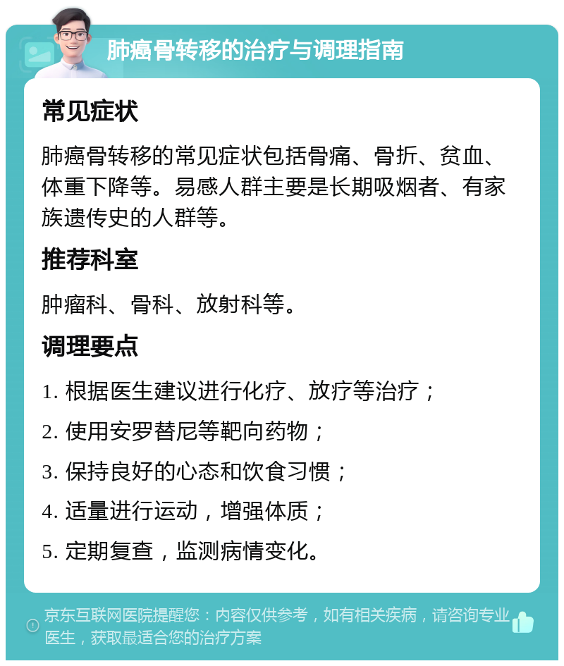 肺癌骨转移的治疗与调理指南 常见症状 肺癌骨转移的常见症状包括骨痛、骨折、贫血、体重下降等。易感人群主要是长期吸烟者、有家族遗传史的人群等。 推荐科室 肿瘤科、骨科、放射科等。 调理要点 1. 根据医生建议进行化疗、放疗等治疗； 2. 使用安罗替尼等靶向药物； 3. 保持良好的心态和饮食习惯； 4. 适量进行运动，增强体质； 5. 定期复查，监测病情变化。