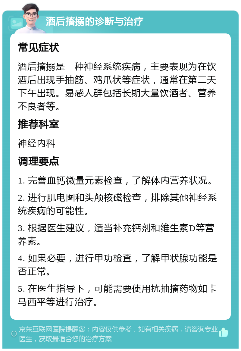 酒后搐搦的诊断与治疗 常见症状 酒后搐搦是一种神经系统疾病，主要表现为在饮酒后出现手抽筋、鸡爪状等症状，通常在第二天下午出现。易感人群包括长期大量饮酒者、营养不良者等。 推荐科室 神经内科 调理要点 1. 完善血钙微量元素检查，了解体内营养状况。 2. 进行肌电图和头颅核磁检查，排除其他神经系统疾病的可能性。 3. 根据医生建议，适当补充钙剂和维生素D等营养素。 4. 如果必要，进行甲功检查，了解甲状腺功能是否正常。 5. 在医生指导下，可能需要使用抗抽搐药物如卡马西平等进行治疗。