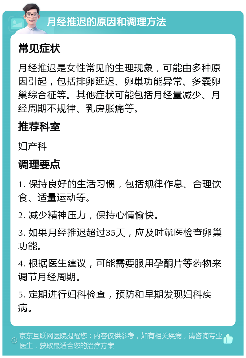 月经推迟的原因和调理方法 常见症状 月经推迟是女性常见的生理现象，可能由多种原因引起，包括排卵延迟、卵巢功能异常、多囊卵巢综合征等。其他症状可能包括月经量减少、月经周期不规律、乳房胀痛等。 推荐科室 妇产科 调理要点 1. 保持良好的生活习惯，包括规律作息、合理饮食、适量运动等。 2. 减少精神压力，保持心情愉快。 3. 如果月经推迟超过35天，应及时就医检查卵巢功能。 4. 根据医生建议，可能需要服用孕酮片等药物来调节月经周期。 5. 定期进行妇科检查，预防和早期发现妇科疾病。