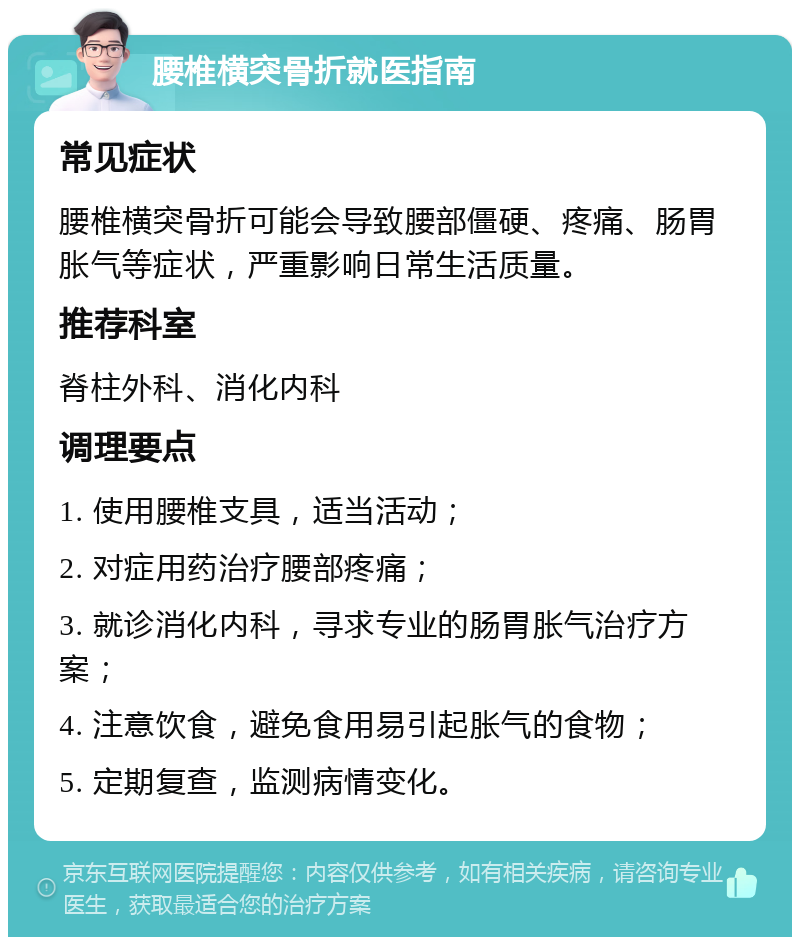 腰椎横突骨折就医指南 常见症状 腰椎横突骨折可能会导致腰部僵硬、疼痛、肠胃胀气等症状，严重影响日常生活质量。 推荐科室 脊柱外科、消化内科 调理要点 1. 使用腰椎支具，适当活动； 2. 对症用药治疗腰部疼痛； 3. 就诊消化内科，寻求专业的肠胃胀气治疗方案； 4. 注意饮食，避免食用易引起胀气的食物； 5. 定期复查，监测病情变化。