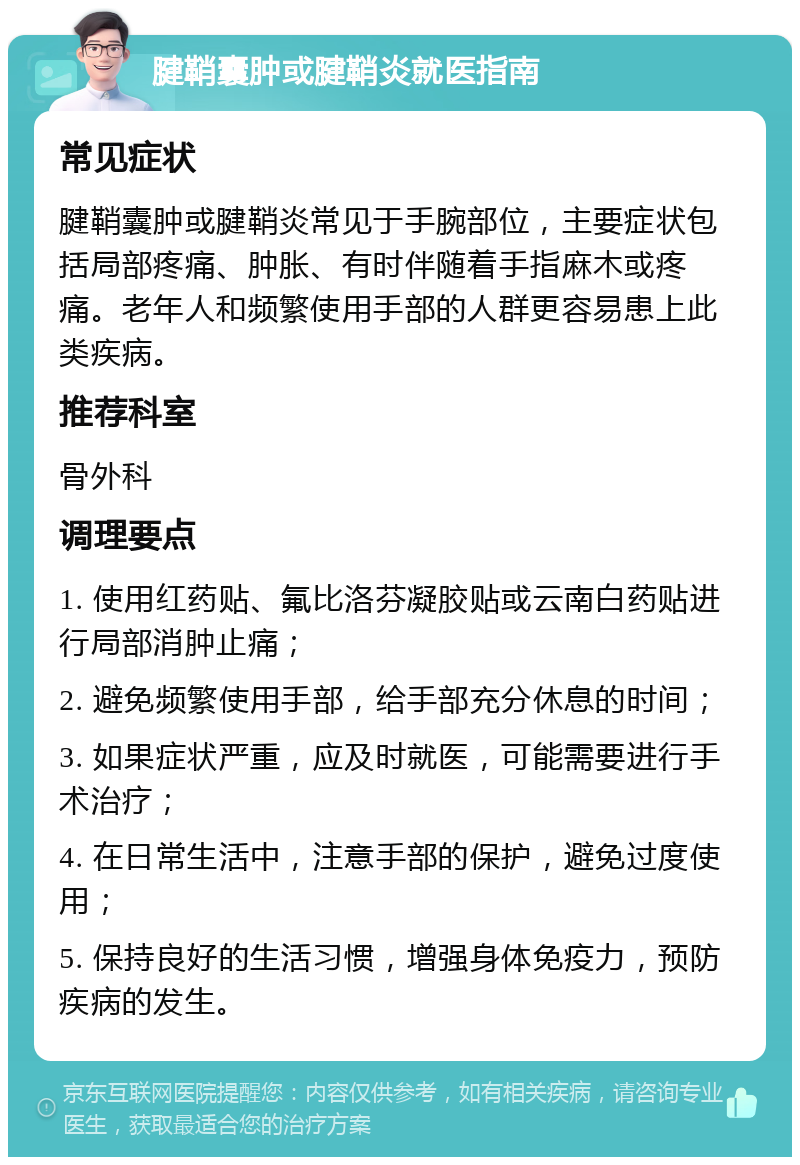 腱鞘囊肿或腱鞘炎就医指南 常见症状 腱鞘囊肿或腱鞘炎常见于手腕部位，主要症状包括局部疼痛、肿胀、有时伴随着手指麻木或疼痛。老年人和频繁使用手部的人群更容易患上此类疾病。 推荐科室 骨外科 调理要点 1. 使用红药贴、氟比洛芬凝胶贴或云南白药贴进行局部消肿止痛； 2. 避免频繁使用手部，给手部充分休息的时间； 3. 如果症状严重，应及时就医，可能需要进行手术治疗； 4. 在日常生活中，注意手部的保护，避免过度使用； 5. 保持良好的生活习惯，增强身体免疫力，预防疾病的发生。