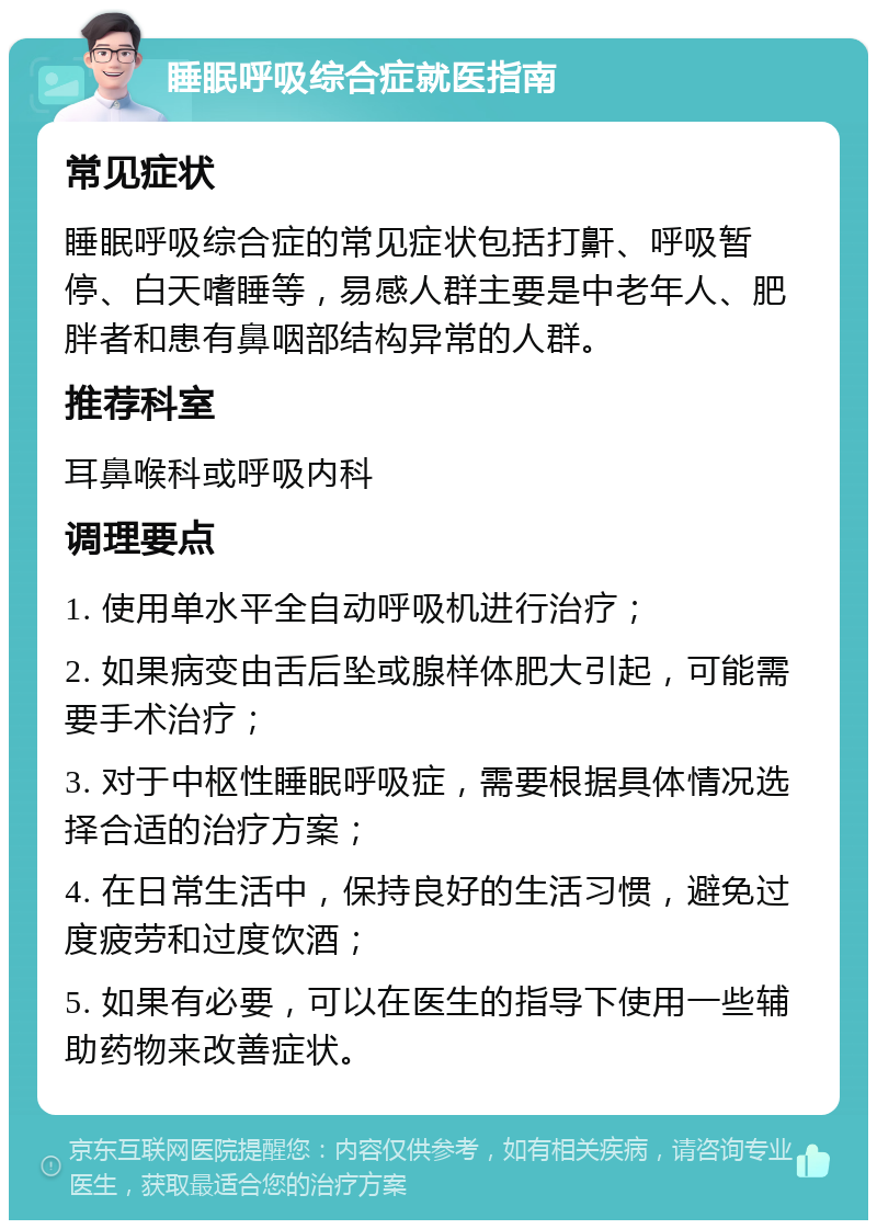 睡眠呼吸综合症就医指南 常见症状 睡眠呼吸综合症的常见症状包括打鼾、呼吸暂停、白天嗜睡等，易感人群主要是中老年人、肥胖者和患有鼻咽部结构异常的人群。 推荐科室 耳鼻喉科或呼吸内科 调理要点 1. 使用单水平全自动呼吸机进行治疗； 2. 如果病变由舌后坠或腺样体肥大引起，可能需要手术治疗； 3. 对于中枢性睡眠呼吸症，需要根据具体情况选择合适的治疗方案； 4. 在日常生活中，保持良好的生活习惯，避免过度疲劳和过度饮酒； 5. 如果有必要，可以在医生的指导下使用一些辅助药物来改善症状。