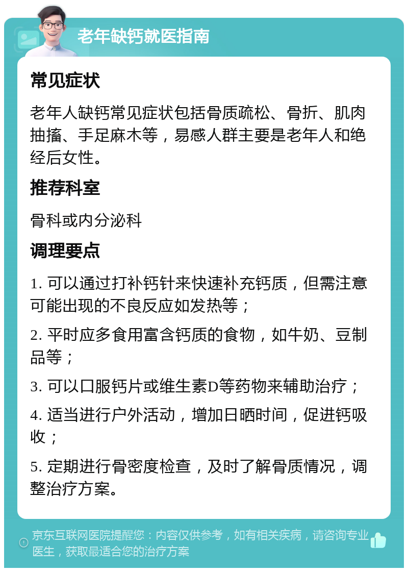 老年缺钙就医指南 常见症状 老年人缺钙常见症状包括骨质疏松、骨折、肌肉抽搐、手足麻木等，易感人群主要是老年人和绝经后女性。 推荐科室 骨科或内分泌科 调理要点 1. 可以通过打补钙针来快速补充钙质，但需注意可能出现的不良反应如发热等； 2. 平时应多食用富含钙质的食物，如牛奶、豆制品等； 3. 可以口服钙片或维生素D等药物来辅助治疗； 4. 适当进行户外活动，增加日晒时间，促进钙吸收； 5. 定期进行骨密度检查，及时了解骨质情况，调整治疗方案。