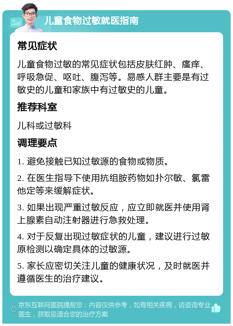 儿童食物过敏就医指南 常见症状 儿童食物过敏的常见症状包括皮肤红肿、瘙痒、呼吸急促、呕吐、腹泻等。易感人群主要是有过敏史的儿童和家族中有过敏史的儿童。 推荐科室 儿科或过敏科 调理要点 1. 避免接触已知过敏源的食物或物质。 2. 在医生指导下使用抗组胺药物如扑尔敏、氯雷他定等来缓解症状。 3. 如果出现严重过敏反应，应立即就医并使用肾上腺素自动注射器进行急救处理。 4. 对于反复出现过敏症状的儿童，建议进行过敏原检测以确定具体的过敏源。 5. 家长应密切关注儿童的健康状况，及时就医并遵循医生的治疗建议。