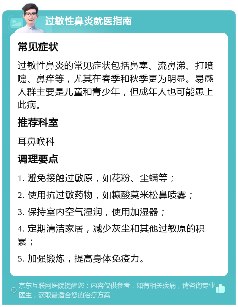 过敏性鼻炎就医指南 常见症状 过敏性鼻炎的常见症状包括鼻塞、流鼻涕、打喷嚏、鼻痒等，尤其在春季和秋季更为明显。易感人群主要是儿童和青少年，但成年人也可能患上此病。 推荐科室 耳鼻喉科 调理要点 1. 避免接触过敏原，如花粉、尘螨等； 2. 使用抗过敏药物，如糠酸莫米松鼻喷雾； 3. 保持室内空气湿润，使用加湿器； 4. 定期清洁家居，减少灰尘和其他过敏原的积累； 5. 加强锻炼，提高身体免疫力。