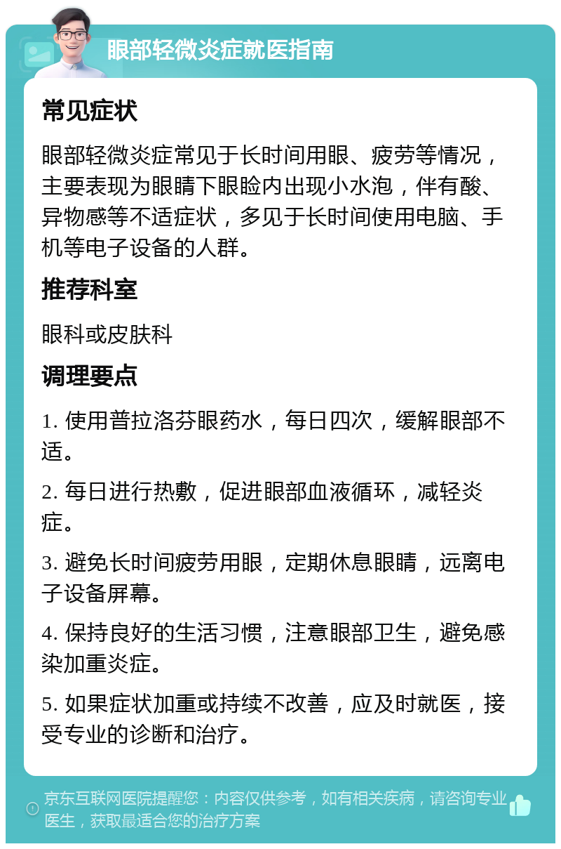 眼部轻微炎症就医指南 常见症状 眼部轻微炎症常见于长时间用眼、疲劳等情况，主要表现为眼睛下眼睑内出现小水泡，伴有酸、异物感等不适症状，多见于长时间使用电脑、手机等电子设备的人群。 推荐科室 眼科或皮肤科 调理要点 1. 使用普拉洛芬眼药水，每日四次，缓解眼部不适。 2. 每日进行热敷，促进眼部血液循环，减轻炎症。 3. 避免长时间疲劳用眼，定期休息眼睛，远离电子设备屏幕。 4. 保持良好的生活习惯，注意眼部卫生，避免感染加重炎症。 5. 如果症状加重或持续不改善，应及时就医，接受专业的诊断和治疗。