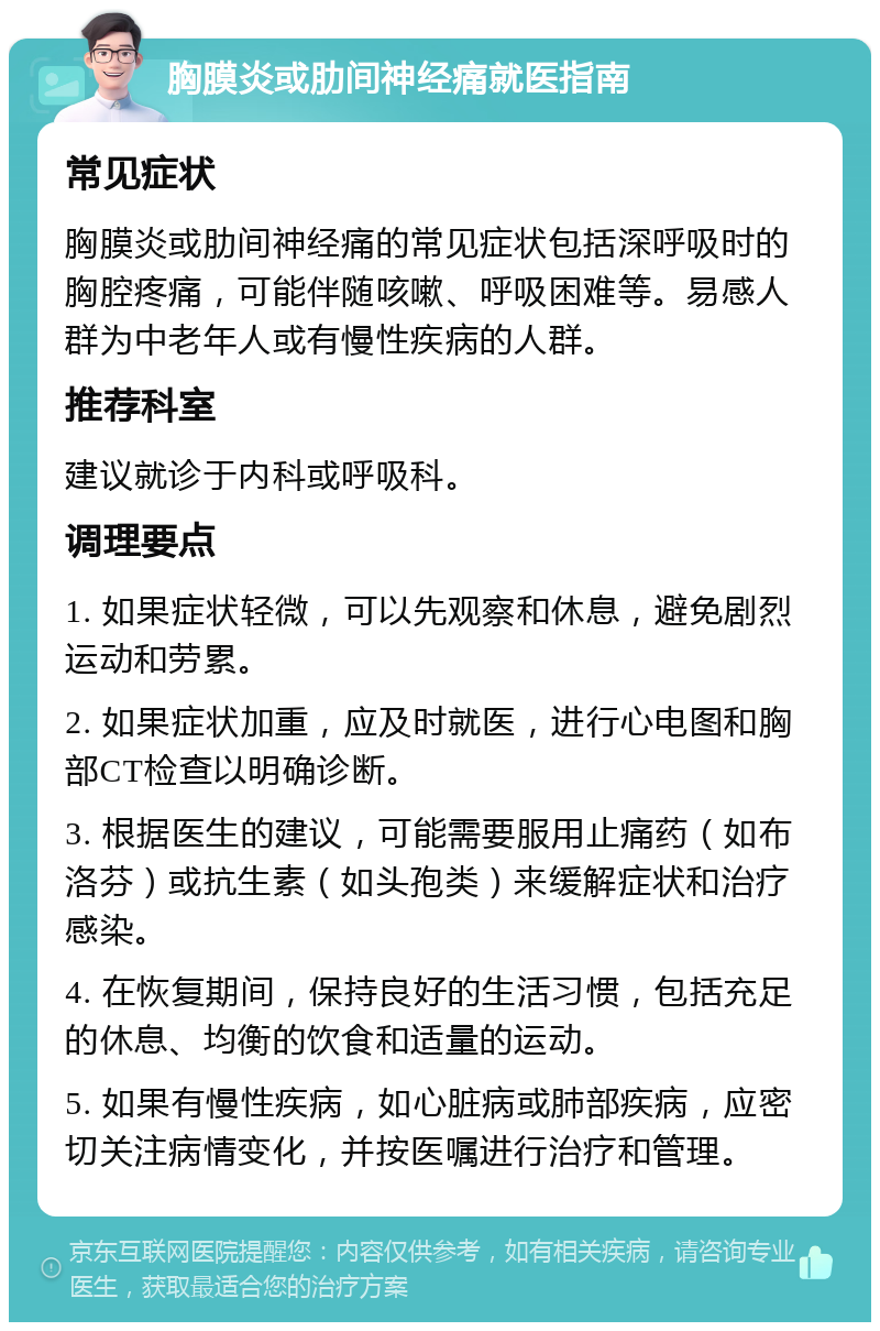 胸膜炎或肋间神经痛就医指南 常见症状 胸膜炎或肋间神经痛的常见症状包括深呼吸时的胸腔疼痛，可能伴随咳嗽、呼吸困难等。易感人群为中老年人或有慢性疾病的人群。 推荐科室 建议就诊于内科或呼吸科。 调理要点 1. 如果症状轻微，可以先观察和休息，避免剧烈运动和劳累。 2. 如果症状加重，应及时就医，进行心电图和胸部CT检查以明确诊断。 3. 根据医生的建议，可能需要服用止痛药（如布洛芬）或抗生素（如头孢类）来缓解症状和治疗感染。 4. 在恢复期间，保持良好的生活习惯，包括充足的休息、均衡的饮食和适量的运动。 5. 如果有慢性疾病，如心脏病或肺部疾病，应密切关注病情变化，并按医嘱进行治疗和管理。