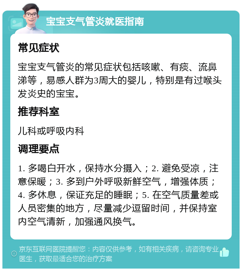 宝宝支气管炎就医指南 常见症状 宝宝支气管炎的常见症状包括咳嗽、有痰、流鼻涕等，易感人群为3周大的婴儿，特别是有过喉头发炎史的宝宝。 推荐科室 儿科或呼吸内科 调理要点 1. 多喝白开水，保持水分摄入；2. 避免受凉，注意保暖；3. 多到户外呼吸新鲜空气，增强体质；4. 多休息，保证充足的睡眠；5. 在空气质量差或人员密集的地方，尽量减少逗留时间，并保持室内空气清新，加强通风换气。