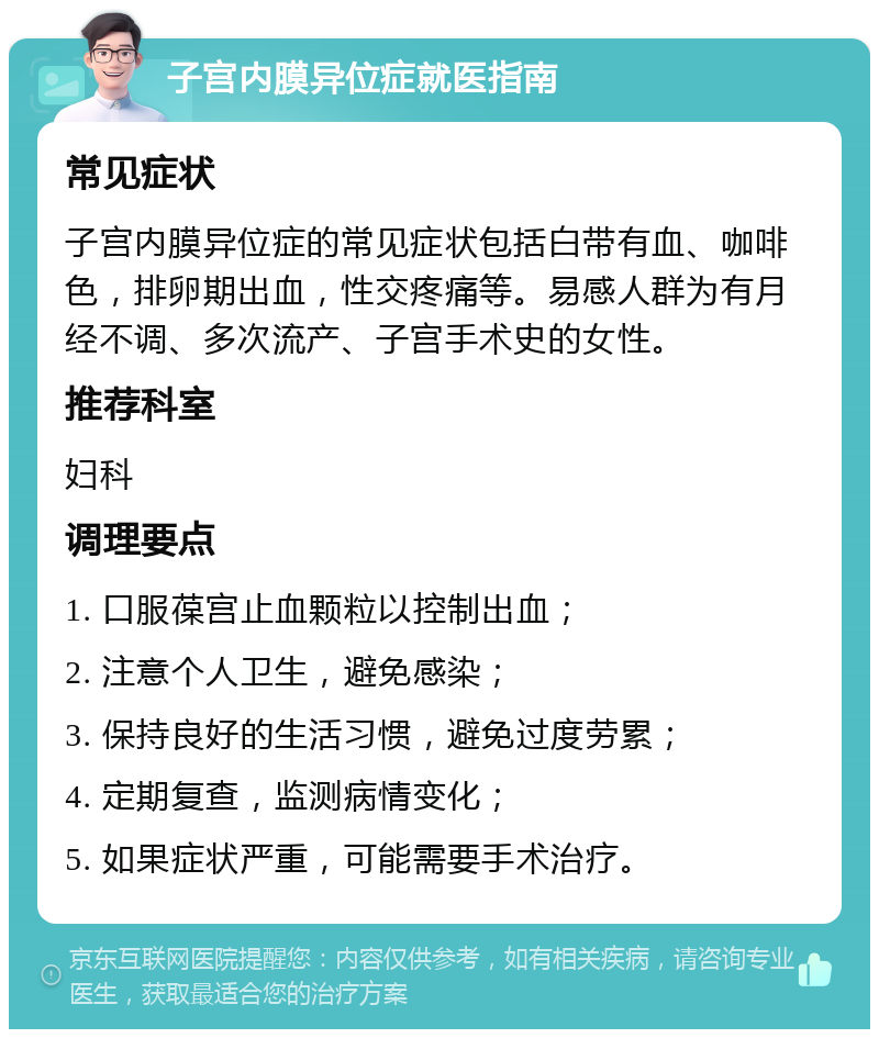 子宫内膜异位症就医指南 常见症状 子宫内膜异位症的常见症状包括白带有血、咖啡色，排卵期出血，性交疼痛等。易感人群为有月经不调、多次流产、子宫手术史的女性。 推荐科室 妇科 调理要点 1. 口服葆宫止血颗粒以控制出血； 2. 注意个人卫生，避免感染； 3. 保持良好的生活习惯，避免过度劳累； 4. 定期复查，监测病情变化； 5. 如果症状严重，可能需要手术治疗。