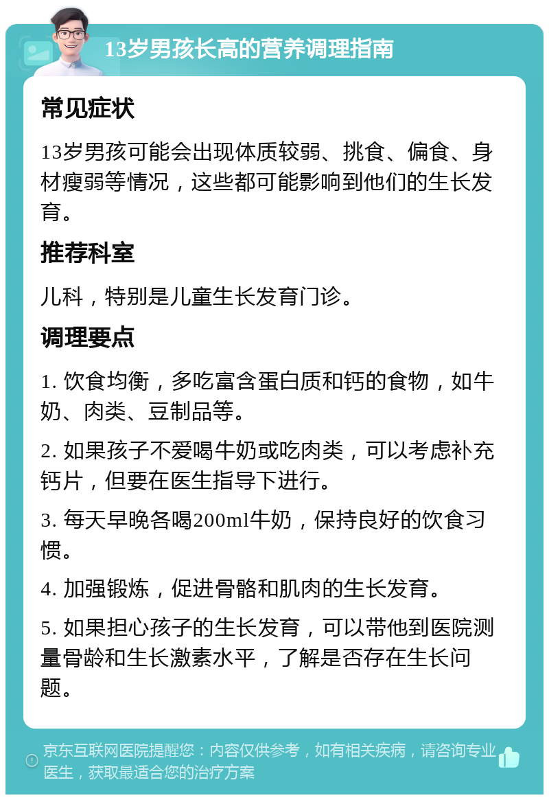 13岁男孩长高的营养调理指南 常见症状 13岁男孩可能会出现体质较弱、挑食、偏食、身材瘦弱等情况，这些都可能影响到他们的生长发育。 推荐科室 儿科，特别是儿童生长发育门诊。 调理要点 1. 饮食均衡，多吃富含蛋白质和钙的食物，如牛奶、肉类、豆制品等。 2. 如果孩子不爱喝牛奶或吃肉类，可以考虑补充钙片，但要在医生指导下进行。 3. 每天早晚各喝200ml牛奶，保持良好的饮食习惯。 4. 加强锻炼，促进骨骼和肌肉的生长发育。 5. 如果担心孩子的生长发育，可以带他到医院测量骨龄和生长激素水平，了解是否存在生长问题。