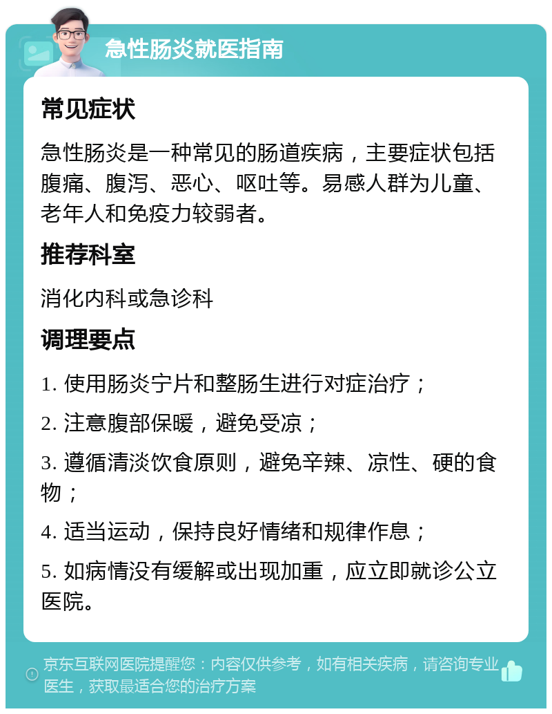 急性肠炎就医指南 常见症状 急性肠炎是一种常见的肠道疾病，主要症状包括腹痛、腹泻、恶心、呕吐等。易感人群为儿童、老年人和免疫力较弱者。 推荐科室 消化内科或急诊科 调理要点 1. 使用肠炎宁片和整肠生进行对症治疗； 2. 注意腹部保暖，避免受凉； 3. 遵循清淡饮食原则，避免辛辣、凉性、硬的食物； 4. 适当运动，保持良好情绪和规律作息； 5. 如病情没有缓解或出现加重，应立即就诊公立医院。