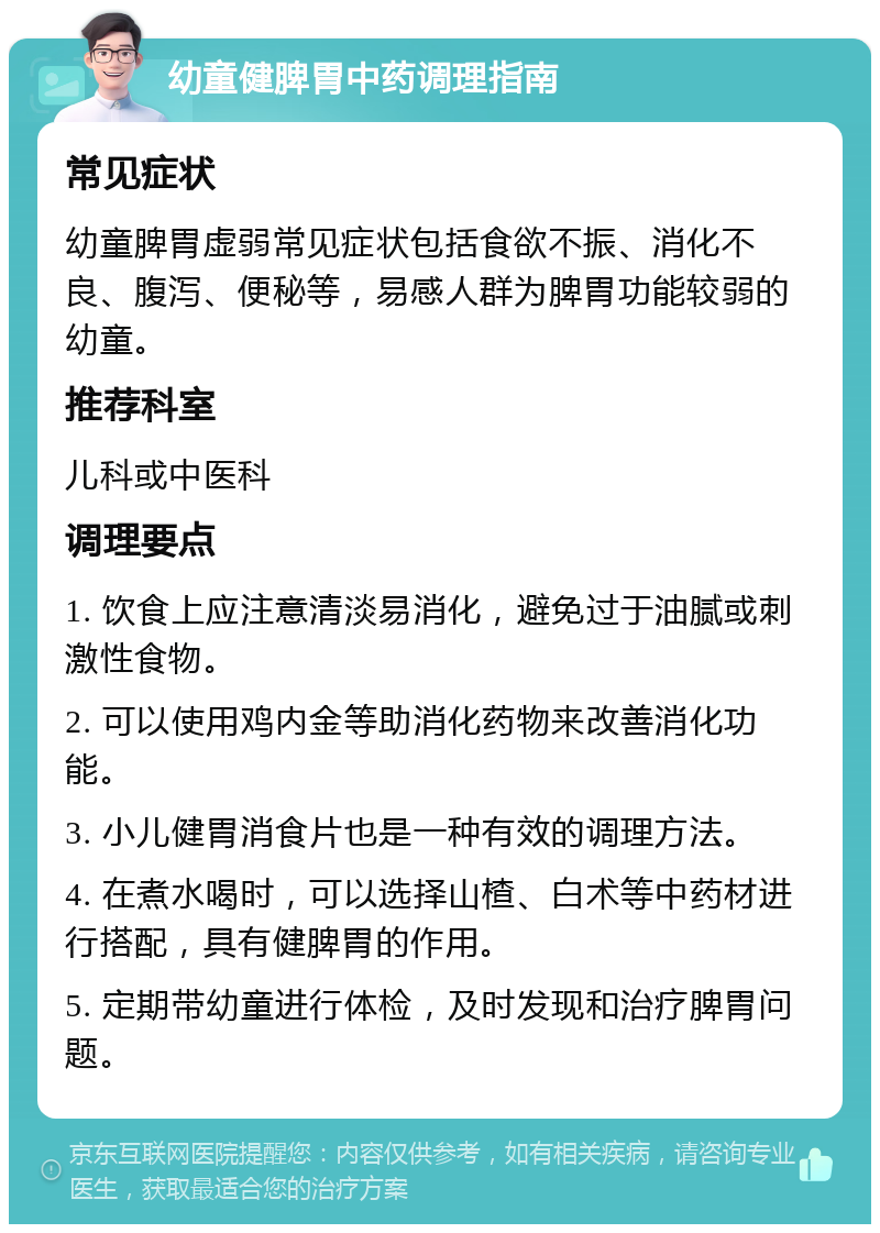 幼童健脾胃中药调理指南 常见症状 幼童脾胃虚弱常见症状包括食欲不振、消化不良、腹泻、便秘等，易感人群为脾胃功能较弱的幼童。 推荐科室 儿科或中医科 调理要点 1. 饮食上应注意清淡易消化，避免过于油腻或刺激性食物。 2. 可以使用鸡内金等助消化药物来改善消化功能。 3. 小儿健胃消食片也是一种有效的调理方法。 4. 在煮水喝时，可以选择山楂、白术等中药材进行搭配，具有健脾胃的作用。 5. 定期带幼童进行体检，及时发现和治疗脾胃问题。