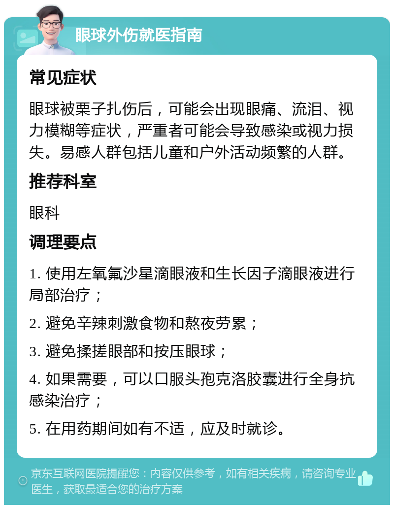 眼球外伤就医指南 常见症状 眼球被栗子扎伤后，可能会出现眼痛、流泪、视力模糊等症状，严重者可能会导致感染或视力损失。易感人群包括儿童和户外活动频繁的人群。 推荐科室 眼科 调理要点 1. 使用左氧氟沙星滴眼液和生长因子滴眼液进行局部治疗； 2. 避免辛辣刺激食物和熬夜劳累； 3. 避免揉搓眼部和按压眼球； 4. 如果需要，可以口服头孢克洛胶囊进行全身抗感染治疗； 5. 在用药期间如有不适，应及时就诊。