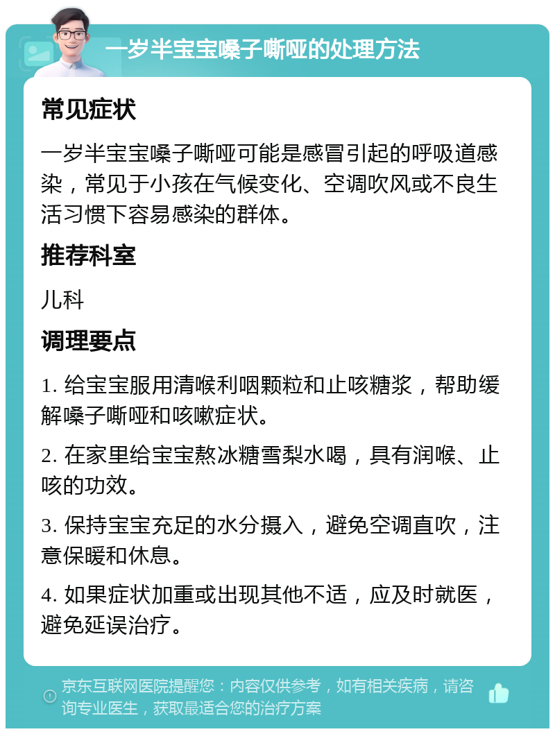 一岁半宝宝嗓子嘶哑的处理方法 常见症状 一岁半宝宝嗓子嘶哑可能是感冒引起的呼吸道感染，常见于小孩在气候变化、空调吹风或不良生活习惯下容易感染的群体。 推荐科室 儿科 调理要点 1. 给宝宝服用清喉利咽颗粒和止咳糖浆，帮助缓解嗓子嘶哑和咳嗽症状。 2. 在家里给宝宝熬冰糖雪梨水喝，具有润喉、止咳的功效。 3. 保持宝宝充足的水分摄入，避免空调直吹，注意保暖和休息。 4. 如果症状加重或出现其他不适，应及时就医，避免延误治疗。