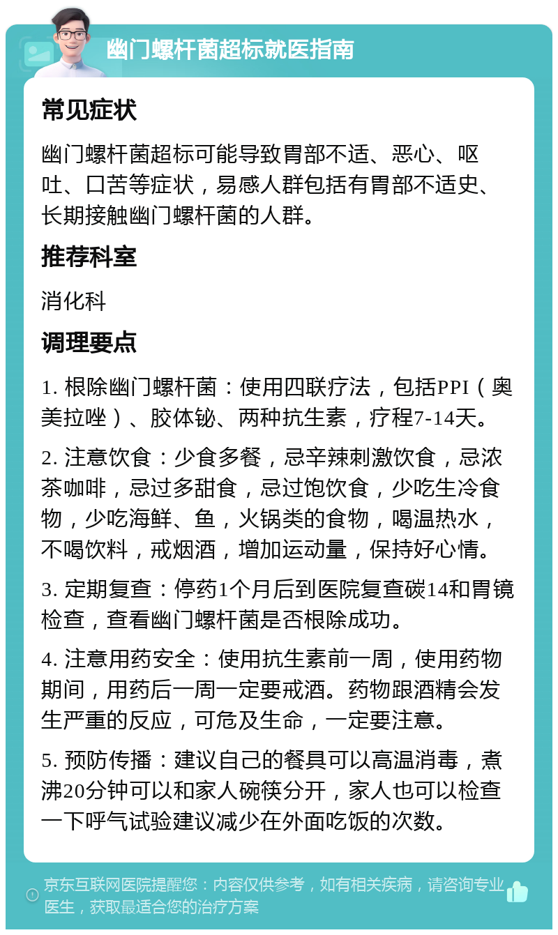 幽门螺杆菌超标就医指南 常见症状 幽门螺杆菌超标可能导致胃部不适、恶心、呕吐、口苦等症状，易感人群包括有胃部不适史、长期接触幽门螺杆菌的人群。 推荐科室 消化科 调理要点 1. 根除幽门螺杆菌：使用四联疗法，包括PPI（奥美拉唑）、胶体铋、两种抗生素，疗程7-14天。 2. 注意饮食：少食多餐，忌辛辣刺激饮食，忌浓茶咖啡，忌过多甜食，忌过饱饮食，少吃生冷食物，少吃海鲜、鱼，火锅类的食物，喝温热水，不喝饮料，戒烟酒，增加运动量，保持好心情。 3. 定期复查：停药1个月后到医院复查碳14和胃镜检查，查看幽门螺杆菌是否根除成功。 4. 注意用药安全：使用抗生素前一周，使用药物期间，用药后一周一定要戒酒。药物跟酒精会发生严重的反应，可危及生命，一定要注意。 5. 预防传播：建议自己的餐具可以高温消毒，煮沸20分钟可以和家人碗筷分开，家人也可以检查一下呼气试验建议减少在外面吃饭的次数。